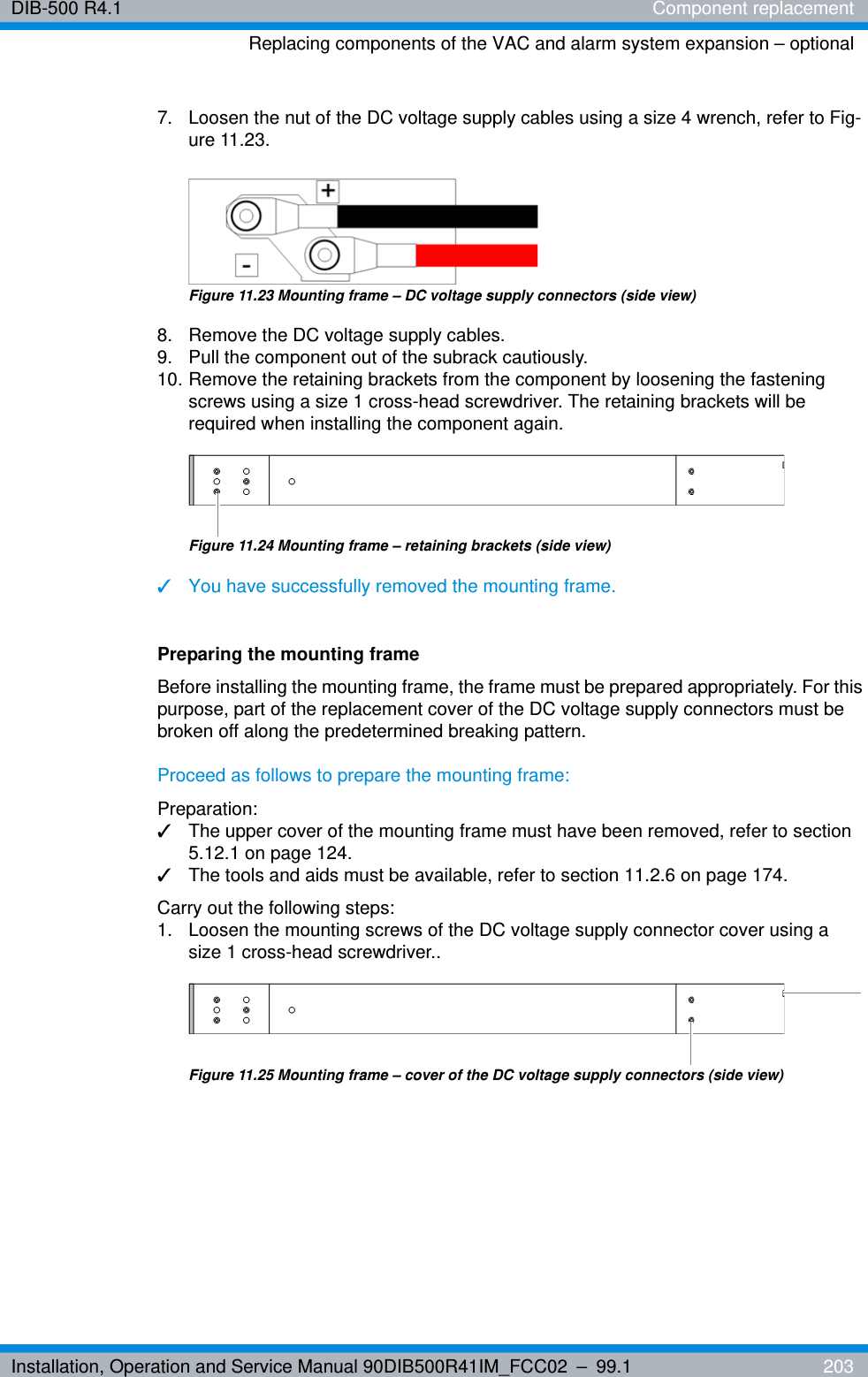 Installation, Operation and Service Manual 90DIB500R41IM_FCC02 – 99.1  203DIB-500 R4.1 Component replacementReplacing components of the VAC and alarm system expansion – optional7.  Loosen the nut of the DC voltage supply cables using a size 4 wrench, refer to Fig-ure 11.23.Figure 11.23 Mounting frame – DC voltage supply connectors (side view)8.  Remove the DC voltage supply cables.9.  Pull the component out of the subrack cautiously.10. Remove the retaining brackets from the component by loosening the fastening screws using a size 1 cross-head screwdriver. The retaining brackets will be required when installing the component again.Figure 11.24 Mounting frame – retaining brackets (side view)✓You have successfully removed the mounting frame.Preparing the mounting frameBefore installing the mounting frame, the frame must be prepared appropriately. For this purpose, part of the replacement cover of the DC voltage supply connectors must be broken off along the predetermined breaking pattern.Proceed as follows to prepare the mounting frame:Preparation:✓The upper cover of the mounting frame must have been removed, refer to section 5.12.1 on page 124.✓The tools and aids must be available, refer to section 11.2.6 on page 174.Carry out the following steps:1.  Loosen the mounting screws of the DC voltage supply connector cover using a size 1 cross-head screwdriver..Figure 11.25 Mounting frame – cover of the DC voltage supply connectors (side view)