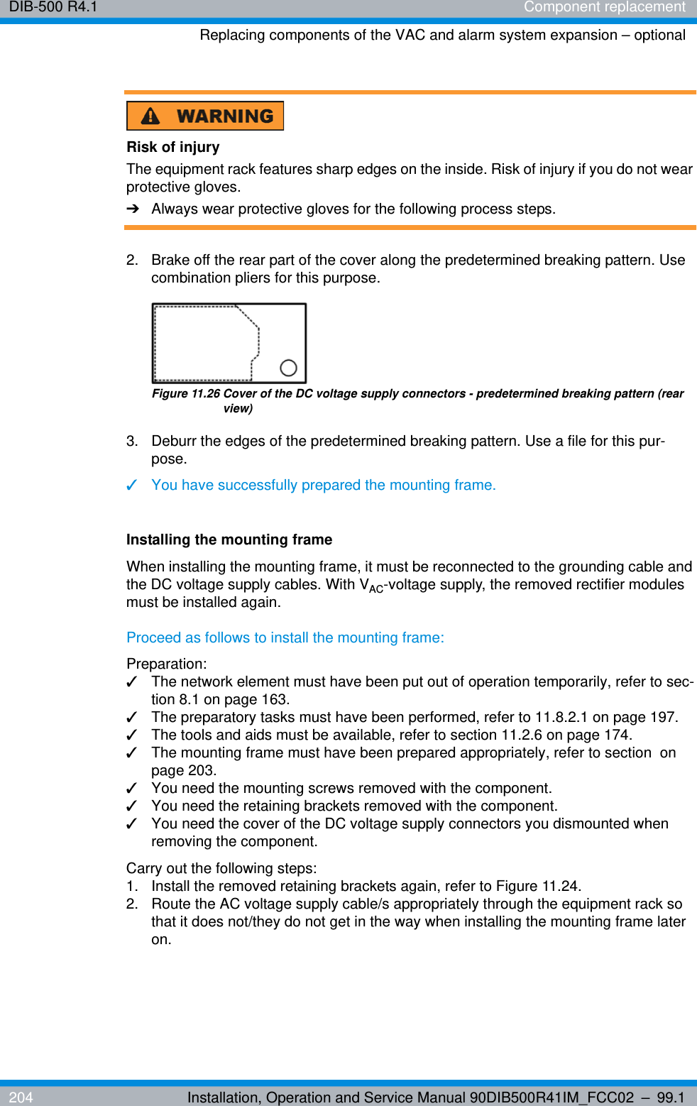 DIB-500 R4.1 Component replacementReplacing components of the VAC and alarm system expansion – optional204 Installation, Operation and Service Manual 90DIB500R41IM_FCC02 – 99.1Risk of injuryThe equipment rack features sharp edges on the inside. Risk of injury if you do not wear protective gloves.➔Always wear protective gloves for the following process steps.2.  Brake off the rear part of the cover along the predetermined breaking pattern. Use combination pliers for this purpose.Figure 11.26 Cover of the DC voltage supply connectors - predetermined breaking pattern (rear view)3.  Deburr the edges of the predetermined breaking pattern. Use a file for this pur-pose.✓You have successfully prepared the mounting frame.Installing the mounting frameWhen installing the mounting frame, it must be reconnected to the grounding cable and the DC voltage supply cables. With VAC-voltage supply, the removed rectifier modules must be installed again.Proceed as follows to install the mounting frame:Preparation:✓The network element must have been put out of operation temporarily, refer to sec-tion 8.1 on page 163.✓The preparatory tasks must have been performed, refer to 11.8.2.1 on page 197.✓The tools and aids must be available, refer to section 11.2.6 on page 174.✓The mounting frame must have been prepared appropriately, refer to section  on page 203.✓You need the mounting screws removed with the component.✓You need the retaining brackets removed with the component.✓You need the cover of the DC voltage supply connectors you dismounted when removing the component.Carry out the following steps:1.  Install the removed retaining brackets again, refer to Figure 11.24.2.  Route the AC voltage supply cable/s appropriately through the equipment rack so that it does not/they do not get in the way when installing the mounting frame later on.