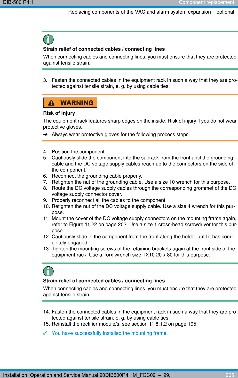Installation, Operation and Service Manual 90DIB500R41IM_FCC02 – 99.1  205DIB-500 R4.1 Component replacementReplacing components of the VAC and alarm system expansion – optionalStrain relief of connected cables / connecting linesWhen connecting cables and connecting lines, you must ensure that they are protected against tensile strain. 3.  Fasten the connected cables in the equipment rack in such a way that they are pro-tected against tensile strain, e. g. by using cable ties.Risk of injuryThe equipment rack features sharp edges on the inside. Risk of injury if you do not wear protective gloves.➔Always wear protective gloves for the following process steps.4. Position the component. 5.  Cautiously slide the component into the subrack from the front until the grounding cable and the DC voltage supply cables reach up to the connectors on the side of the component.6.  Reconnect the grounding cable properly.7.  Retighten the nut of the grounding cable. Use a size 10 wrench for this purpose.8.  Route the DC voltage supply cables through the corresponding grommet of the DC voltage supply connector cover.9.  Properly reconnect all the cables to the component.10. Retighten the nut of the DC voltage supply cable. Use a size 4 wrench for this pur-pose.11. Mount the cover of the DC voltage supply connectors on the mounting frame again, refer to Figure 11.22 on page 202. Use a size 1 cross-head screwdriver for this pur-pose.12. Cautiously slide in the component from the front along the holder until it has com-pletely engaged.13. Tighten the mounting screws of the retaining brackets again at the front side of the equipment rack. Use a Torx wrench size TX10 20 x 80 for this purpose.Strain relief of connected cables / connecting linesWhen connecting cables and connecting lines, you must ensure that they are protected against tensile strain. 14. Fasten the connected cables in the equipment rack in such a way that they are pro-tected against tensile strain, e. g. by using cable ties.15. Reinstall the rectifier module/s, see section 11.8.1.2 on page 195.✓You have successfully installed the mounting frame.