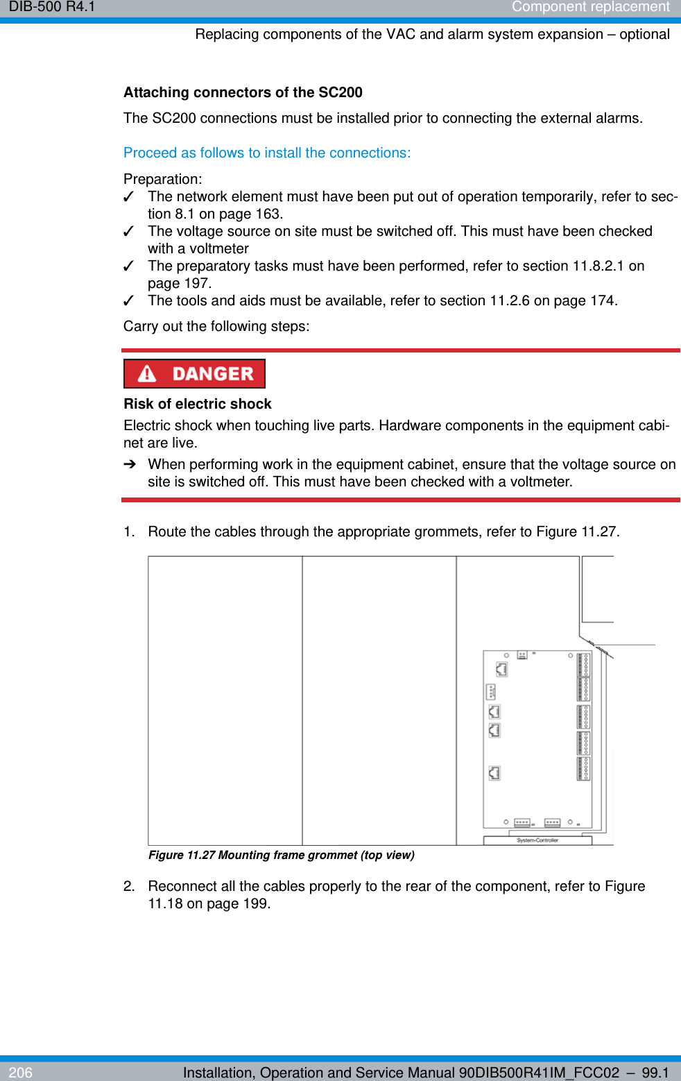 DIB-500 R4.1 Component replacementReplacing components of the VAC and alarm system expansion – optional206 Installation, Operation and Service Manual 90DIB500R41IM_FCC02 – 99.1Attaching connectors of the SC200The SC200 connections must be installed prior to connecting the external alarms.Proceed as follows to install the connections:Preparation:✓The network element must have been put out of operation temporarily, refer to sec-tion 8.1 on page 163.✓The voltage source on site must be switched off. This must have been checked with a voltmeter✓The preparatory tasks must have been performed, refer to section 11.8.2.1 on page 197.✓The tools and aids must be available, refer to section 11.2.6 on page 174.Carry out the following steps:Risk of electric shockElectric shock when touching live parts. Hardware components in the equipment cabi-net are live.➔When performing work in the equipment cabinet, ensure that the voltage source on site is switched off. This must have been checked with a voltmeter.1.  Route the cables through the appropriate grommets, refer to Figure 11.27.Figure 11.27 Mounting frame grommet (top view)2.  Reconnect all the cables properly to the rear of the component, refer to Figure 11.18 on page 199.