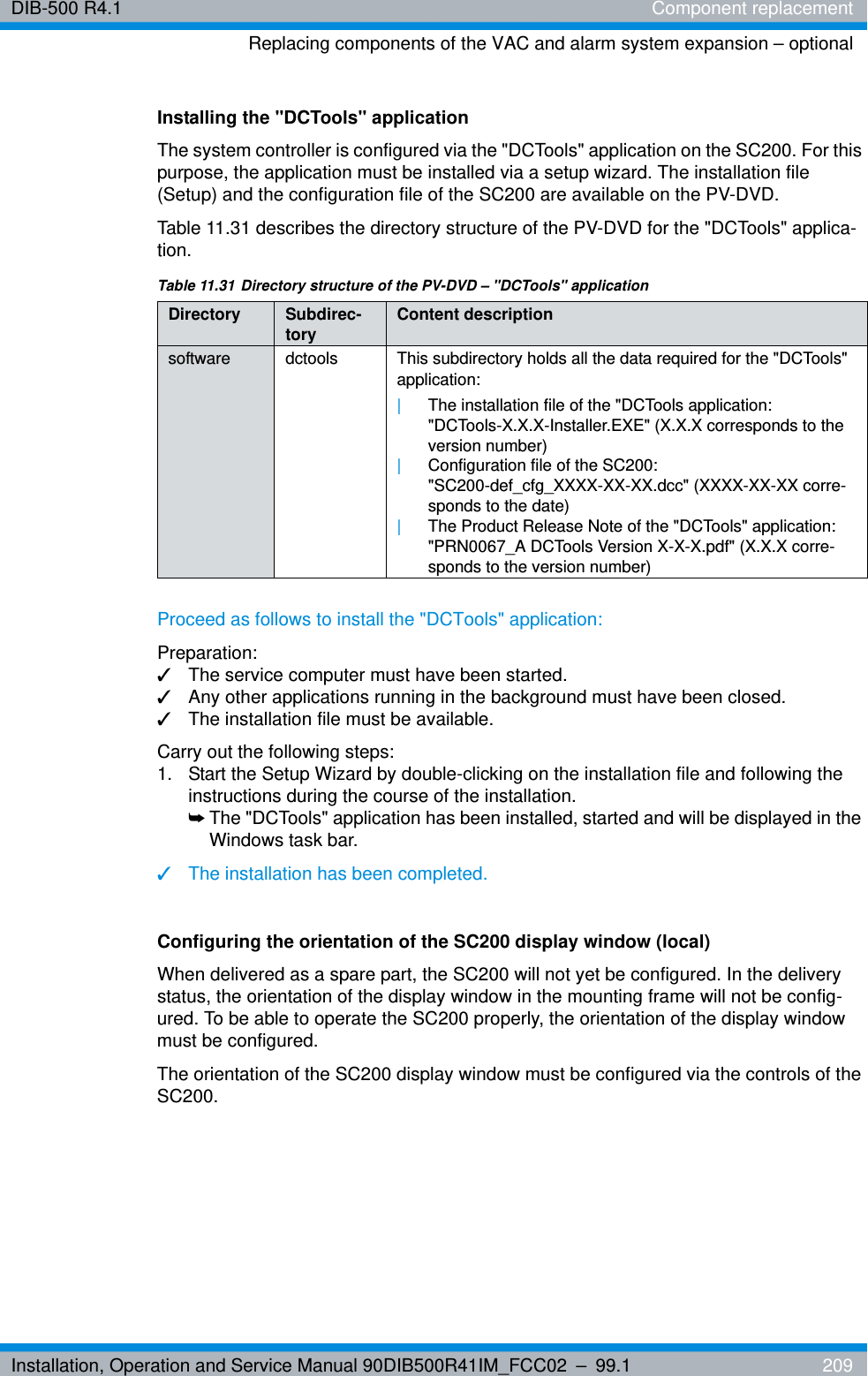 Installation, Operation and Service Manual 90DIB500R41IM_FCC02 – 99.1  209DIB-500 R4.1 Component replacementReplacing components of the VAC and alarm system expansion – optionalInstalling the &quot;DCTools&quot; applicationThe system controller is configured via the &quot;DCTools&quot; application on the SC200. For this purpose, the application must be installed via a setup wizard. The installation file (Setup) and the configuration file of the SC200 are available on the PV-DVD.Table 11.31 describes the directory structure of the PV-DVD for the &quot;DCTools&quot; applica-tion.Proceed as follows to install the &quot;DCTools&quot; application:Preparation:✓The service computer must have been started.✓Any other applications running in the background must have been closed.✓The installation file must be available.Carry out the following steps:1.  Start the Setup Wizard by double-clicking on the installation file and following the instructions during the course of the installation.➥The &quot;DCTools&quot; application has been installed, started and will be displayed in the Windows task bar.✓The installation has been completed.Configuring the orientation of the SC200 display window (local)When delivered as a spare part, the SC200 will not yet be configured. In the delivery status, the orientation of the display window in the mounting frame will not be config-ured. To be able to operate the SC200 properly, the orientation of the display window must be configured.The orientation of the SC200 display window must be configured via the controls of the SC200.Table 11.31 Directory structure of the PV-DVD – &quot;DCTools&quot; applicationDirectory Subdirec-tory Content descriptionsoftware dctools This subdirectory holds all the data required for the &quot;DCTools&quot; application:|The installation file of the &quot;DCTools application: &quot;DCTools-X.X.X-Installer.EXE&quot; (X.X.X corresponds to the version number)|Configuration file of the SC200: &quot;SC200-def_cfg_XXXX-XX-XX.dcc&quot; (XXXX-XX-XX corre-sponds to the date) |The Product Release Note of the &quot;DCTools&quot; application: &quot;PRN0067_A DCTools Version X-X-X.pdf&quot; (X.X.X corre-sponds to the version number)