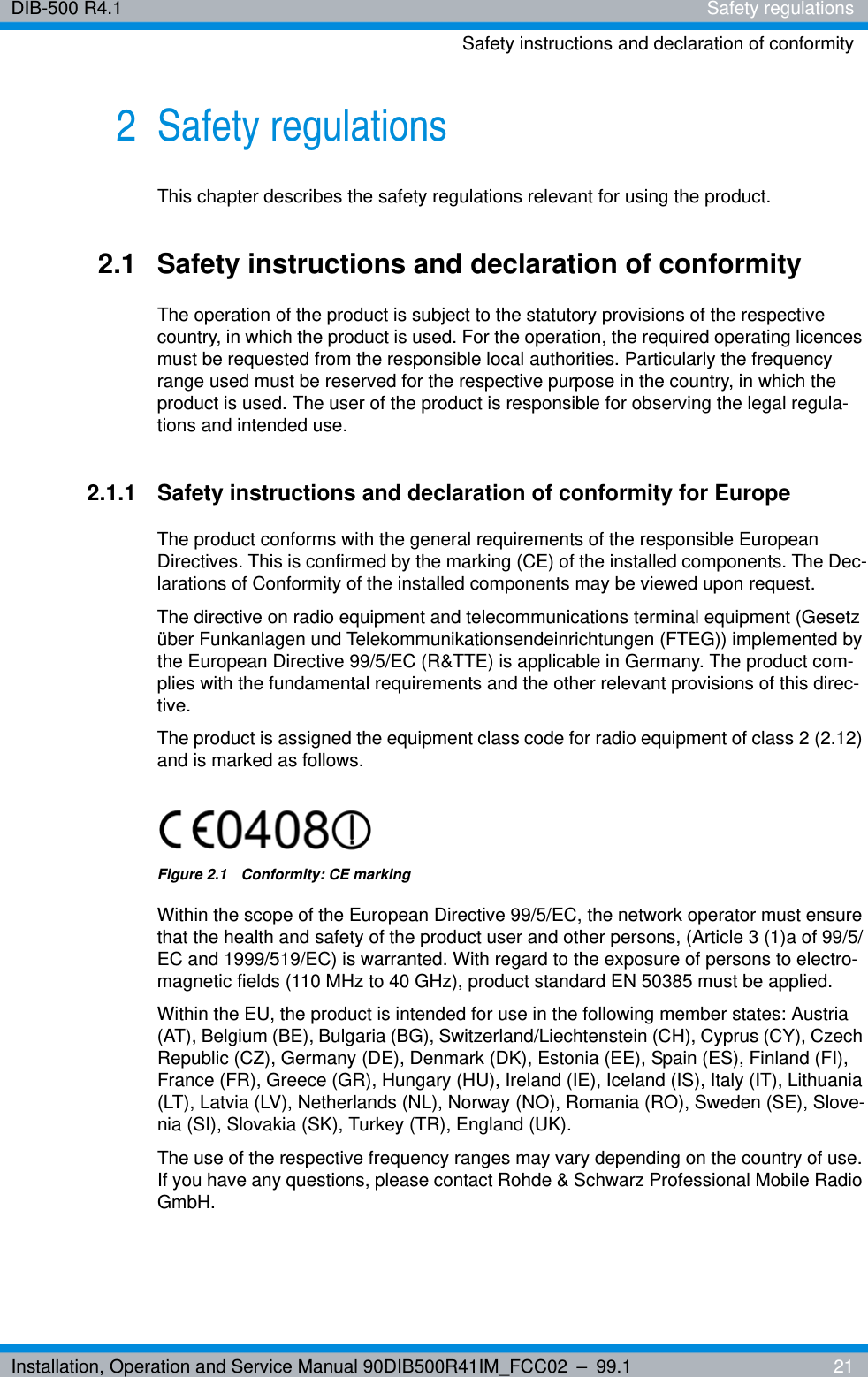 Installation, Operation and Service Manual 90DIB500R41IM_FCC02 – 99.1  21DIB-500 R4.1 Safety regulationsSafety instructions and declaration of conformity2 Safety regulationsThis chapter describes the safety regulations relevant for using the product.2.1 Safety instructions and declaration of conformityThe operation of the product is subject to the statutory provisions of the respective country, in which the product is used. For the operation, the required operating licences must be requested from the responsible local authorities. Particularly the frequency range used must be reserved for the respective purpose in the country, in which the product is used. The user of the product is responsible for observing the legal regula-tions and intended use.2.1.1 Safety instructions and declaration of conformity for EuropeThe product conforms with the general requirements of the responsible European Directives. This is confirmed by the marking (CE) of the installed components. The Dec-larations of Conformity of the installed components may be viewed upon request.The directive on radio equipment and telecommunications terminal equipment (Gesetz über Funkanlagen und Telekommunikationsendeinrichtungen (FTEG)) implemented by the European Directive 99/5/EC (R&amp;TTE) is applicable in Germany. The product com-plies with the fundamental requirements and the other relevant provisions of this direc-tive.The product is assigned the equipment class code for radio equipment of class 2 (2.12) and is marked as follows.Figure 2.1  Conformity: CE markingWithin the scope of the European Directive 99/5/EC, the network operator must ensure that the health and safety of the product user and other persons, (Article 3 (1)a of 99/5/EC and 1999/519/EC) is warranted. With regard to the exposure of persons to electro-magnetic fields (110 MHz to 40 GHz), product standard EN 50385 must be applied.Within the EU, the product is intended for use in the following member states: Austria (AT), Belgium (BE), Bulgaria (BG), Switzerland/Liechtenstein (CH), Cyprus (CY), Czech Republic (CZ), Germany (DE), Denmark (DK), Estonia (EE), Spain (ES), Finland (FI), France (FR), Greece (GR), Hungary (HU), Ireland (IE), Iceland (IS), Italy (IT), Lithuania (LT), Latvia (LV), Netherlands (NL), Norway (NO), Romania (RO), Sweden (SE), Slove-nia (SI), Slovakia (SK), Turkey (TR), England (UK).The use of the respective frequency ranges may vary depending on the country of use. If you have any questions, please contact Rohde &amp; Schwarz Professional Mobile Radio GmbH.