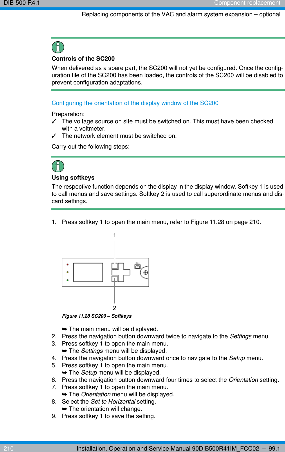 DIB-500 R4.1 Component replacementReplacing components of the VAC and alarm system expansion – optional210 Installation, Operation and Service Manual 90DIB500R41IM_FCC02 – 99.1Controls of the SC200When delivered as a spare part, the SC200 will not yet be configured. Once the config-uration file of the SC200 has been loaded, the controls of the SC200 will be disabled to prevent configuration adaptations.Configuring the orientation of the display window of the SC200Preparation:✓The voltage source on site must be switched on. This must have been checked with a voltmeter.✓The network element must be switched on.Carry out the following steps:Using softkeysThe respective function depends on the display in the display window. Softkey 1 is used to call menus and save settings. Softkey 2 is used to call superordinate menus and dis-card settings. 1.  Press softkey 1 to open the main menu, refer to Figure 11.28 on page 210.Figure 11.28 SC200 – Softkeys➥The main menu will be displayed.2.  Press the navigation button downward twice to navigate to the Settings menu.3.  Press softkey 1 to open the main menu.➥The Settings menu will be displayed.4.  Press the navigation button downward once to navigate to the Setup menu.5.  Press softkey 1 to open the main menu.➥The Setup menu will be displayed.6.  Press the navigation button downward four times to select the Orientation setting.7.  Press softkey 1 to open the main menu.➥The Orientation menu will be displayed.8. Select the Set to Horizontal setting.➥The orientation will change.9.  Press softkey 1 to save the setting.12