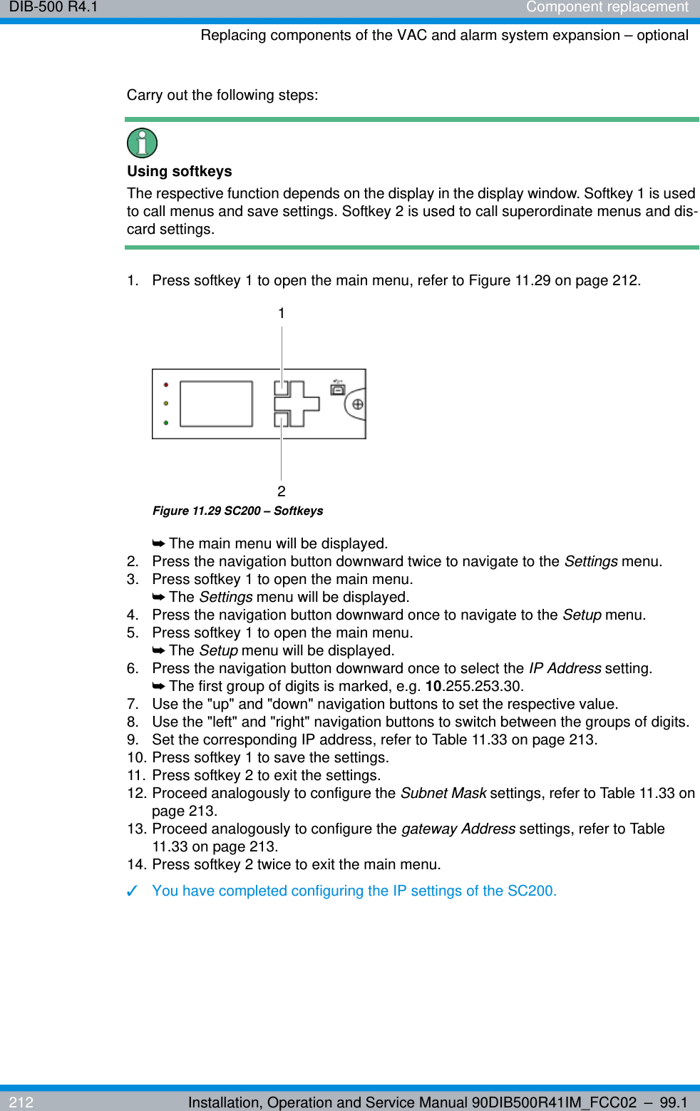 DIB-500 R4.1 Component replacementReplacing components of the VAC and alarm system expansion – optional212 Installation, Operation and Service Manual 90DIB500R41IM_FCC02 – 99.1Carry out the following steps:Using softkeysThe respective function depends on the display in the display window. Softkey 1 is used to call menus and save settings. Softkey 2 is used to call superordinate menus and dis-card settings. 1.  Press softkey 1 to open the main menu, refer to Figure 11.29 on page 212.Figure 11.29 SC200 – Softkeys➥The main menu will be displayed.2.  Press the navigation button downward twice to navigate to the Settings menu.3.  Press softkey 1 to open the main menu.➥The Settings menu will be displayed.4.  Press the navigation button downward once to navigate to the Setup menu.5.  Press softkey 1 to open the main menu.➥The Setup menu will be displayed.6.  Press the navigation button downward once to select the IP Address setting.➥The first group of digits is marked, e.g. 10.255.253.30.7.  Use the &quot;up&quot; and &quot;down&quot; navigation buttons to set the respective value.8.  Use the &quot;left&quot; and &quot;right&quot; navigation buttons to switch between the groups of digits.9.  Set the corresponding IP address, refer to Table 11.33 on page 213.10. Press softkey 1 to save the settings.11. Press softkey 2 to exit the settings.12. Proceed analogously to configure the Subnet Mask settings, refer to Table 11.33 on page 213.13. Proceed analogously to configure the gateway Address settings, refer to Table 11.33 on page 213.14. Press softkey 2 twice to exit the main menu.✓You have completed configuring the IP settings of the SC200.12