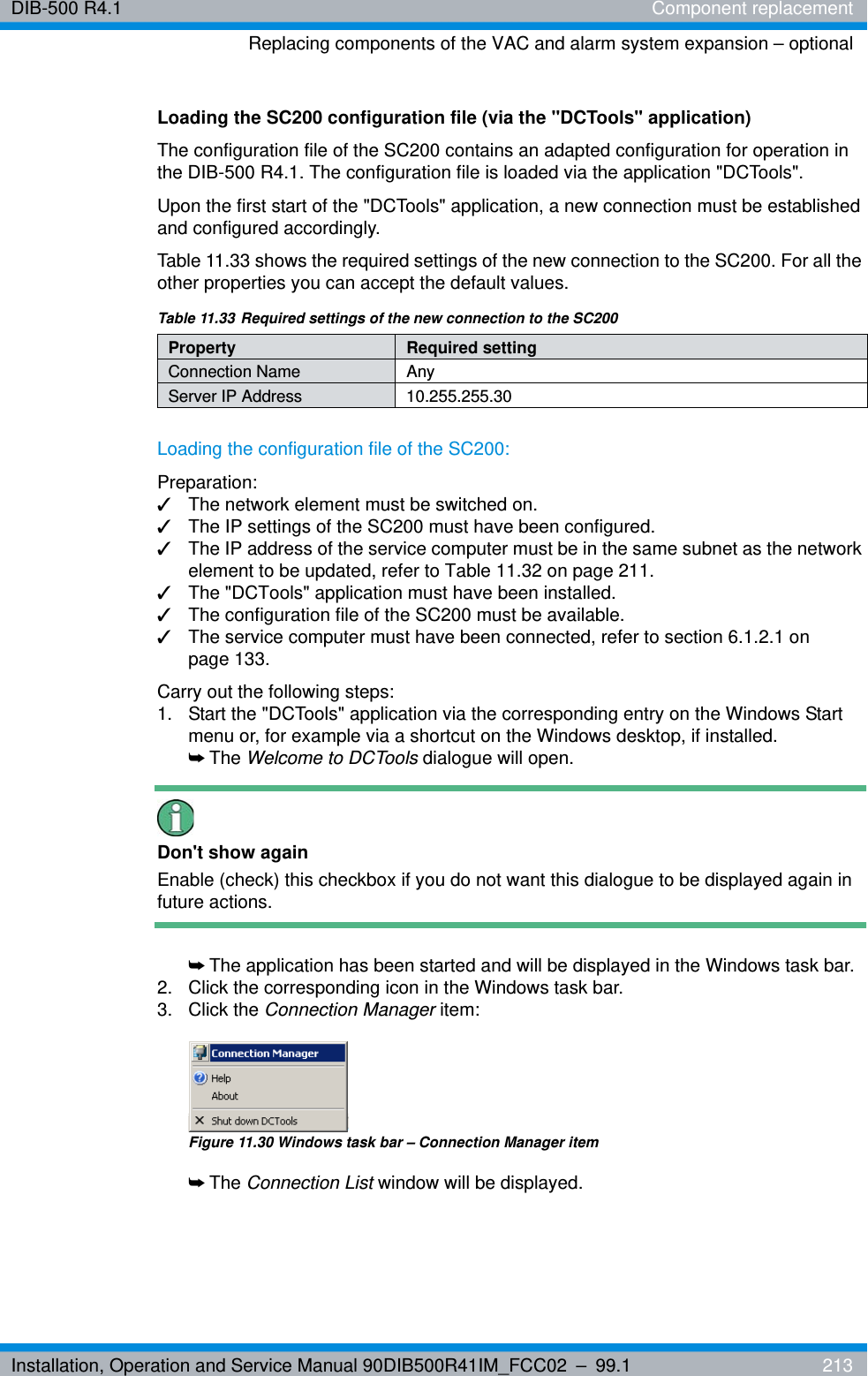 Installation, Operation and Service Manual 90DIB500R41IM_FCC02 – 99.1  213DIB-500 R4.1 Component replacementReplacing components of the VAC and alarm system expansion – optionalLoading the SC200 configuration file (via the &quot;DCTools&quot; application)The configuration file of the SC200 contains an adapted configuration for operation in the DIB-500 R4.1. The configuration file is loaded via the application &quot;DCTools&quot;. Upon the first start of the &quot;DCTools&quot; application, a new connection must be established and configured accordingly.Table 11.33 shows the required settings of the new connection to the SC200. For all the other properties you can accept the default values.Loading the configuration file of the SC200:Preparation:✓The network element must be switched on.✓The IP settings of the SC200 must have been configured.✓The IP address of the service computer must be in the same subnet as the network element to be updated, refer to Table 11.32 on page 211.✓The &quot;DCTools&quot; application must have been installed.✓The configuration file of the SC200 must be available.✓The service computer must have been connected, refer to section 6.1.2.1 on page 133.Carry out the following steps:1.  Start the &quot;DCTools&quot; application via the corresponding entry on the Windows Start menu or, for example via a shortcut on the Windows desktop, if installed.➥The Welcome to DCTools dialogue will open.Don&apos;t show againEnable (check) this checkbox if you do not want this dialogue to be displayed again in future actions.➥The application has been started and will be displayed in the Windows task bar.2.  Click the corresponding icon in the Windows task bar.3. Click the Connection Manager item:Figure 11.30 Windows task bar – Connection Manager item➥The Connection List window will be displayed.Table 11.33 Required settings of the new connection to the SC200Property Required settingConnection Name AnyServer IP Address 10.255.255.30