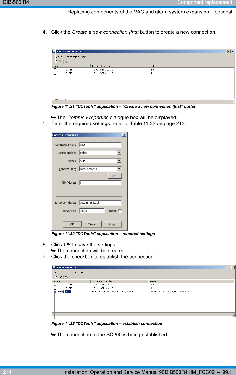 DIB-500 R4.1 Component replacementReplacing components of the VAC and alarm system expansion – optional214 Installation, Operation and Service Manual 90DIB500R41IM_FCC02 – 99.14. Click the Create a new connection (Ins) button to create a new connection.Figure 11.31 &quot;DCTools&quot; application – &quot;Create a new connection (Ins)&quot; button➥The Comms Properties dialogue box will be displayed.5.  Enter the required settings, refer to Table 11.33 on page 213.Figure 11.32 &quot;DCTools&quot; application – required settings6. Click OK to save the settings.➥The connection will be created.7.  Click the checkbox to establish the connection.Figure 11.33 &quot;DCTools&quot; application – establish connection➥The connection to the SC200 is being established.