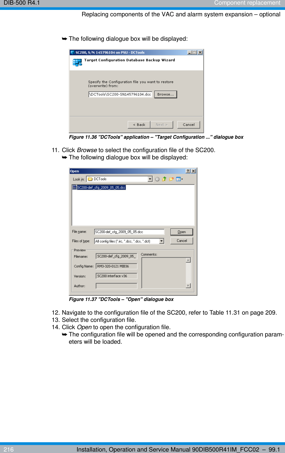 DIB-500 R4.1 Component replacementReplacing components of the VAC and alarm system expansion – optional216 Installation, Operation and Service Manual 90DIB500R41IM_FCC02 – 99.1➥The following dialogue box will be displayed:Figure 11.36 &quot;DCTools&quot; application – &quot;Target Configuration ...&quot; dialogue box11. Click Browse to select the configuration file of the SC200.➥The following dialogue box will be displayed:Figure 11.37 &quot;DCTools – &quot;Open&quot; dialogue box12. Navigate to the configuration file of the SC200, refer to Table 11.31 on page 209.13. Select the configuration file.14. Click Open to open the configuration file.➥The configuration file will be opened and the corresponding configuration param-eters will be loaded.