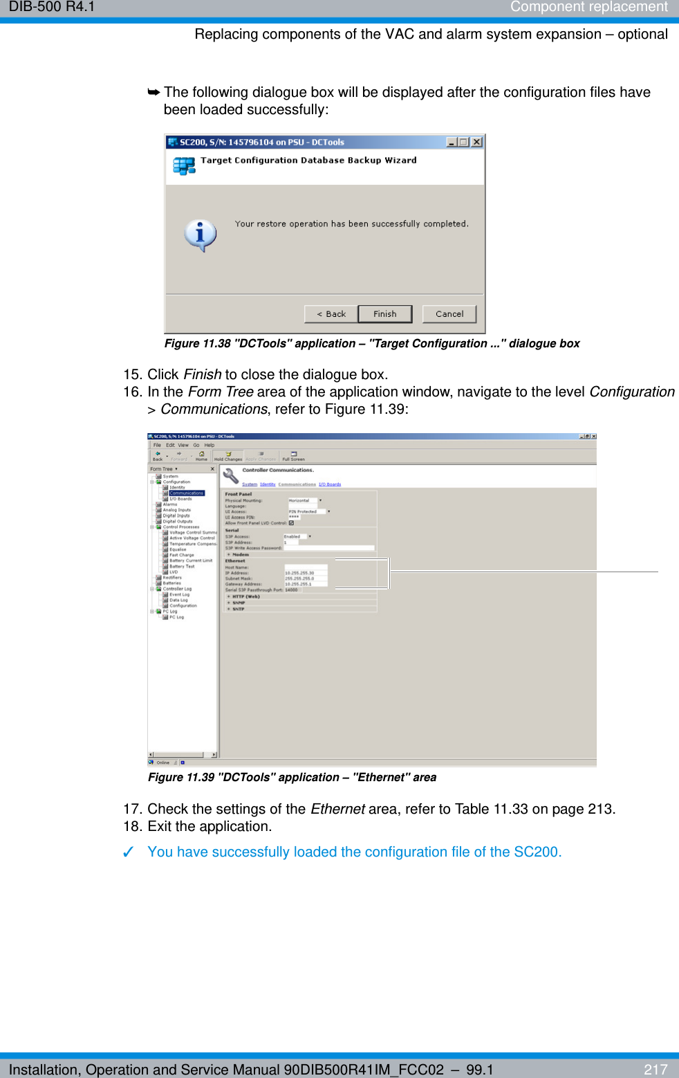 Installation, Operation and Service Manual 90DIB500R41IM_FCC02 – 99.1  217DIB-500 R4.1 Component replacementReplacing components of the VAC and alarm system expansion – optional➥The following dialogue box will be displayed after the configuration files have been loaded successfully:Figure 11.38 &quot;DCTools&quot; application – &quot;Target Configuration ...&quot; dialogue box15. Click Finish to close the dialogue box.16. In the Form Tree area of the application window, navigate to the level Configuration &gt; Communications, refer to Figure 11.39:Figure 11.39 &quot;DCTools&quot; application – &quot;Ethernet&quot; area17. Check the settings of the Ethernet area, refer to Table 11.33 on page 213. 18. Exit the application.✓You have successfully loaded the configuration file of the SC200.