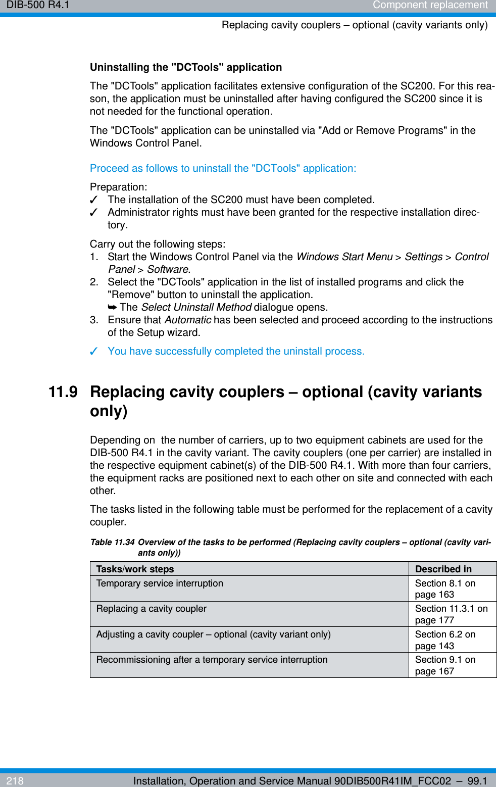 DIB-500 R4.1 Component replacementReplacing cavity couplers – optional (cavity variants only)218 Installation, Operation and Service Manual 90DIB500R41IM_FCC02 – 99.1Uninstalling the &quot;DCTools&quot; applicationThe &quot;DCTools&quot; application facilitates extensive configuration of the SC200. For this rea-son, the application must be uninstalled after having configured the SC200 since it is not needed for the functional operation.The &quot;DCTools&quot; application can be uninstalled via &quot;Add or Remove Programs&quot; in the Windows Control Panel.Proceed as follows to uninstall the &quot;DCTools&quot; application:Preparation:✓The installation of the SC200 must have been completed.✓Administrator rights must have been granted for the respective installation direc-tory.Carry out the following steps:1.  Start the Windows Control Panel via the Windows Start Menu &gt; Settings &gt; Control Panel &gt; Software.2.  Select the &quot;DCTools&quot; application in the list of installed programs and click the &quot;Remove&quot; button to uninstall the application.➥The Select Uninstall Method dialogue opens.3. Ensure that Automatic has been selected and proceed according to the instructions of the Setup wizard.✓You have successfully completed the uninstall process.11.9 Replacing cavity couplers – optional (cavity variants only)Depending on  the number of carriers, up to two equipment cabinets are used for the DIB-500 R4.1 in the cavity variant. The cavity couplers (one per carrier) are installed in the respective equipment cabinet(s) of the DIB-500 R4.1. With more than four carriers, the equipment racks are positioned next to each other on site and connected with each other.The tasks listed in the following table must be performed for the replacement of a cavity coupler.Table 11.34 Overview of the tasks to be performed (Replacing cavity couplers – optional (cavity vari-ants only))Tasks/work steps Described in Temporary service interruption Section 8.1 on page 163Replacing a cavity coupler Section 11.3.1 on page 177Adjusting a cavity coupler – optional (cavity variant only) Section 6.2 on page 143Recommissioning after a temporary service interruption Section 9.1 on page 167