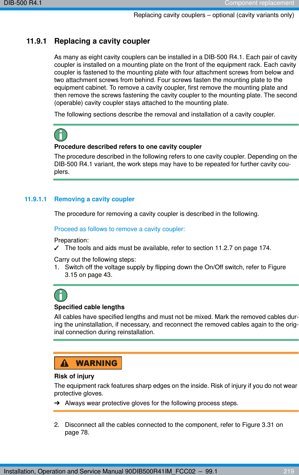 Installation, Operation and Service Manual 90DIB500R41IM_FCC02 – 99.1  219DIB-500 R4.1 Component replacementReplacing cavity couplers – optional (cavity variants only)11.9.1 Replacing a cavity couplerAs many as eight cavity couplers can be installed in a DIB-500 R4.1. Each pair of cavity coupler is installed on a mounting plate on the front of the equipment rack. Each cavity coupler is fastened to the mounting plate with four attachment screws from below and two attachment screws from behind. Four screws fasten the mounting plate to the equipment cabinet. To remove a cavity coupler, first remove the mounting plate and then remove the screws fastening the cavity coupler to the mounting plate. The second (operable) cavity coupler stays attached to the mounting plate.The following sections describe the removal and installation of a cavity coupler.Procedure described refers to one cavity couplerThe procedure described in the following refers to one cavity coupler. Depending on the DIB-500 R4.1 variant, the work steps may have to be repeated for further cavity cou-plers.11.9.1.1 Removing a cavity couplerThe procedure for removing a cavity coupler is described in the following.Proceed as follows to remove a cavity coupler:Preparation:✓The tools and aids must be available, refer to section 11.2.7 on page 174.Carry out the following steps:1.  Switch off the voltage supply by flipping down the On/Off switch, refer to Figure 3.15 on page 43.Specified cable lengthsAll cables have specified lengths and must not be mixed. Mark the removed cables dur-ing the uninstallation, if necessary, and reconnect the removed cables again to the orig-inal connection during reinstallation.Risk of injuryThe equipment rack features sharp edges on the inside. Risk of injury if you do not wear protective gloves.➔Always wear protective gloves for the following process steps.2.  Disconnect all the cables connected to the component, refer to Figure 3.31 on page 78.