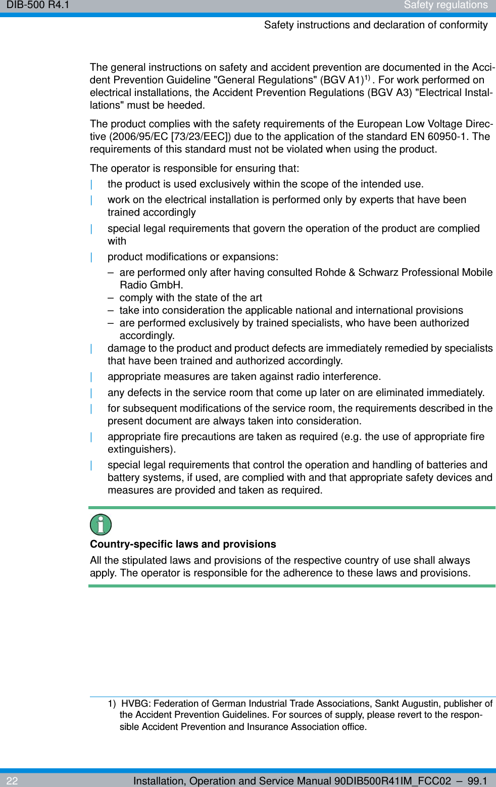 DIB-500 R4.1 Safety regulationsSafety instructions and declaration of conformity22 Installation, Operation and Service Manual 90DIB500R41IM_FCC02 – 99.1The general instructions on safety and accident prevention are documented in the Acci-dent Prevention Guideline &quot;General Regulations&quot; (BGV A1)1) . For work performed on electrical installations, the Accident Prevention Regulations (BGV A3) &quot;Electrical Instal-lations&quot; must be heeded.The product complies with the safety requirements of the European Low Voltage Direc-tive (2006/95/EC [73/23/EEC]) due to the application of the standard EN 60950-1. The requirements of this standard must not be violated when using the product.The operator is responsible for ensuring that:|the product is used exclusively within the scope of the intended use.|work on the electrical installation is performed only by experts that have been trained accordingly|special legal requirements that govern the operation of the product are complied with|product modifications or expansions:– are performed only after having consulted Rohde &amp; Schwarz Professional Mobile Radio GmbH.– comply with the state of the art– take into consideration the applicable national and international provisions– are performed exclusively by trained specialists, who have been authorized accordingly.|damage to the product and product defects are immediately remedied by specialists that have been trained and authorized accordingly.|appropriate measures are taken against radio interference.|any defects in the service room that come up later on are eliminated immediately.|for subsequent modifications of the service room, the requirements described in the present document are always taken into consideration.|appropriate fire precautions are taken as required (e.g. the use of appropriate fire extinguishers).|special legal requirements that control the operation and handling of batteries and battery systems, if used, are complied with and that appropriate safety devices and measures are provided and taken as required.Country-specific laws and provisionsAll the stipulated laws and provisions of the respective country of use shall always apply. The operator is responsible for the adherence to these laws and provisions.1)  HVBG: Federation of German Industrial Trade Associations, Sankt Augustin, publisher of the Accident Prevention Guidelines. For sources of supply, please revert to the respon-sible Accident Prevention and Insurance Association office.