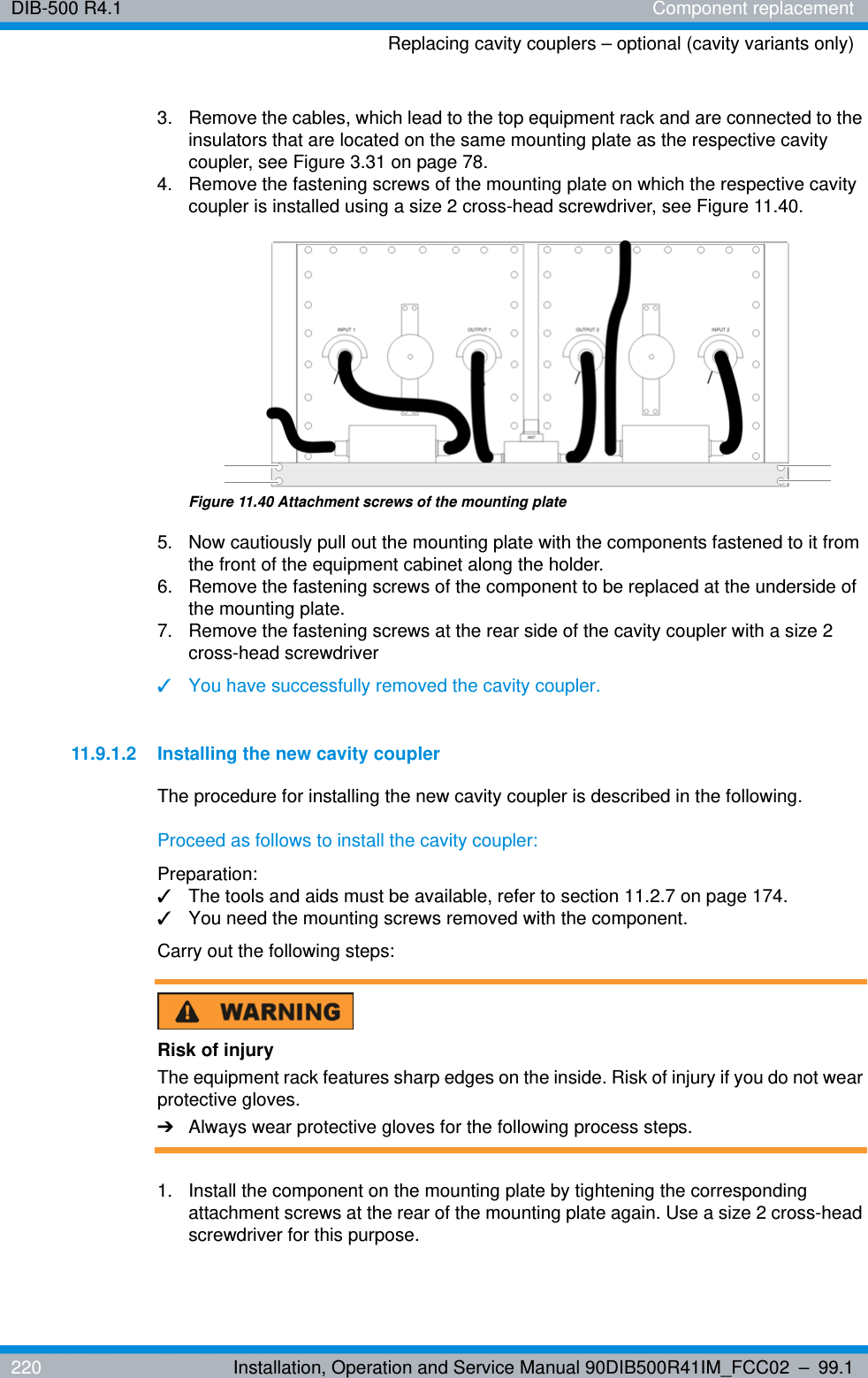 DIB-500 R4.1 Component replacementReplacing cavity couplers – optional (cavity variants only)220 Installation, Operation and Service Manual 90DIB500R41IM_FCC02 – 99.13.  Remove the cables, which lead to the top equipment rack and are connected to the insulators that are located on the same mounting plate as the respective cavity coupler, see Figure 3.31 on page 78.4.  Remove the fastening screws of the mounting plate on which the respective cavity coupler is installed using a size 2 cross-head screwdriver, see Figure 11.40.Figure 11.40 Attachment screws of the mounting plate5.  Now cautiously pull out the mounting plate with the components fastened to it from the front of the equipment cabinet along the holder.6.  Remove the fastening screws of the component to be replaced at the underside of the mounting plate.7.  Remove the fastening screws at the rear side of the cavity coupler with a size 2 cross-head screwdriver✓You have successfully removed the cavity coupler.11.9.1.2 Installing the new cavity couplerThe procedure for installing the new cavity coupler is described in the following.Proceed as follows to install the cavity coupler:Preparation:✓The tools and aids must be available, refer to section 11.2.7 on page 174.✓You need the mounting screws removed with the component.Carry out the following steps:Risk of injuryThe equipment rack features sharp edges on the inside. Risk of injury if you do not wear protective gloves.➔Always wear protective gloves for the following process steps.1.  Install the component on the mounting plate by tightening the corresponding attachment screws at the rear of the mounting plate again. Use a size 2 cross-head screwdriver for this purpose.