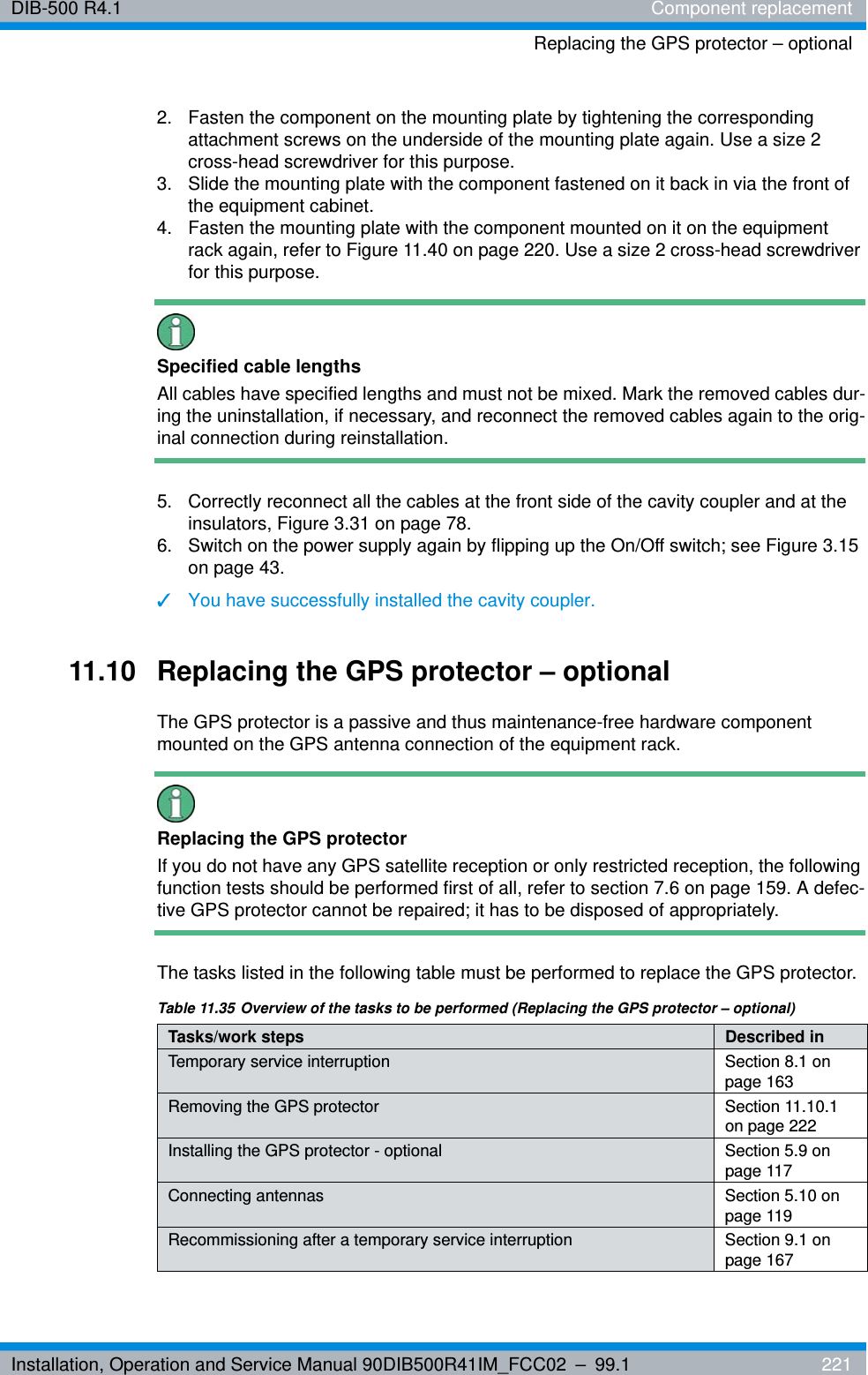 Installation, Operation and Service Manual 90DIB500R41IM_FCC02 – 99.1  221DIB-500 R4.1 Component replacementReplacing the GPS protector – optional2.  Fasten the component on the mounting plate by tightening the corresponding attachment screws on the underside of the mounting plate again. Use a size 2 cross-head screwdriver for this purpose.3.  Slide the mounting plate with the component fastened on it back in via the front of the equipment cabinet.4.  Fasten the mounting plate with the component mounted on it on the equipment rack again, refer to Figure 11.40 on page 220. Use a size 2 cross-head screwdriver for this purpose.Specified cable lengthsAll cables have specified lengths and must not be mixed. Mark the removed cables dur-ing the uninstallation, if necessary, and reconnect the removed cables again to the orig-inal connection during reinstallation.5.  Correctly reconnect all the cables at the front side of the cavity coupler and at the insulators, Figure 3.31 on page 78.6.  Switch on the power supply again by flipping up the On/Off switch; see Figure 3.15 on page 43.✓You have successfully installed the cavity coupler.11.10 Replacing the GPS protector – optionalThe GPS protector is a passive and thus maintenance-free hardware component mounted on the GPS antenna connection of the equipment rack. Replacing the GPS protectorIf you do not have any GPS satellite reception or only restricted reception, the following function tests should be performed first of all, refer to section 7.6 on page 159. A defec-tive GPS protector cannot be repaired; it has to be disposed of appropriately.The tasks listed in the following table must be performed to replace the GPS protector.Table 11.35 Overview of the tasks to be performed (Replacing the GPS protector – optional)Tasks/work steps Described in Temporary service interruption Section 8.1 on page 163Removing the GPS protector Section 11.10.1 on page 222Installing the GPS protector - optional Section 5.9 on page 117Connecting antennas Section 5.10 on page 119Recommissioning after a temporary service interruption Section 9.1 on page 167