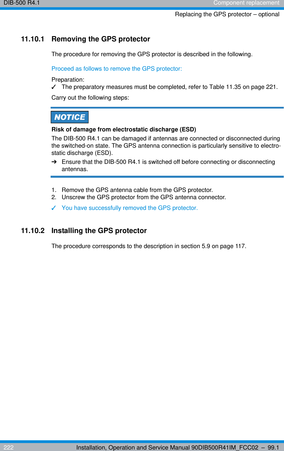 DIB-500 R4.1 Component replacementReplacing the GPS protector – optional222 Installation, Operation and Service Manual 90DIB500R41IM_FCC02 – 99.111.10.1 Removing the GPS protectorThe procedure for removing the GPS protector is described in the following.Proceed as follows to remove the GPS protector:Preparation:✓The preparatory measures must be completed, refer to Table 11.35 on page 221.Carry out the following steps:Risk of damage from electrostatic discharge (ESD)The DIB-500 R4.1 can be damaged if antennas are connected or disconnected during the switched-on state. The GPS antenna connection is particularly sensitive to electro-static discharge (ESD).➔Ensure that the DIB-500 R4.1 is switched off before connecting or disconnecting antennas.1.  Remove the GPS antenna cable from the GPS protector.2.  Unscrew the GPS protector from the GPS antenna connector.✓You have successfully removed the GPS protector.11.10.2 Installing the GPS protectorThe procedure corresponds to the description in section 5.9 on page 117. 