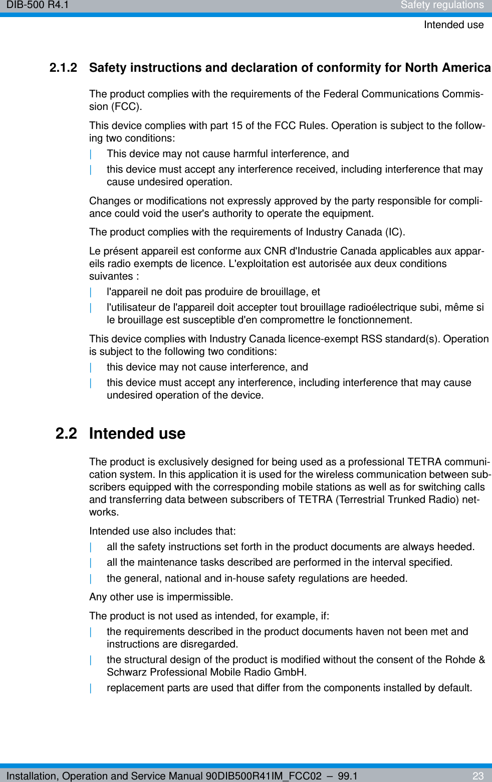 Installation, Operation and Service Manual 90DIB500R41IM_FCC02 – 99.1  23DIB-500 R4.1 Safety regulationsIntended use2.1.2 Safety instructions and declaration of conformity for North AmericaThe product complies with the requirements of the Federal Communications Commis-sion (FCC). This device complies with part 15 of the FCC Rules. Operation is subject to the follow-ing two conditions:|This device may not cause harmful interference, and|this device must accept any interference received, including interference that may cause undesired operation.Changes or modifications not expressly approved by the party responsible for compli-ance could void the user&apos;s authority to operate the equipment. The product complies with the requirements of Industry Canada (IC).Le présent appareil est conforme aux CNR d&apos;Industrie Canada applicables aux appar-eils radio exempts de licence. L&apos;exploitation est autorisée aux deux conditions suivantes :|l&apos;appareil ne doit pas produire de brouillage, et |l&apos;utilisateur de l&apos;appareil doit accepter tout brouillage radioélectrique subi, même si le brouillage est susceptible d&apos;en compromettre le fonctionnement.This device complies with Industry Canada licence-exempt RSS standard(s). Operation is subject to the following two conditions:|this device may not cause interference, and |this device must accept any interference, including interference that may cause undesired operation of the device.2.2 Intended useThe product is exclusively designed for being used as a professional TETRA communi-cation system. In this application it is used for the wireless communication between sub-scribers equipped with the corresponding mobile stations as well as for switching calls and transferring data between subscribers of TETRA (Terrestrial Trunked Radio) net-works.Intended use also includes that:|all the safety instructions set forth in the product documents are always heeded.|all the maintenance tasks described are performed in the interval specified.|the general, national and in-house safety regulations are heeded.Any other use is impermissible.The product is not used as intended, for example, if:|the requirements described in the product documents haven not been met and instructions are disregarded.|the structural design of the product is modified without the consent of the Rohde &amp; Schwarz Professional Mobile Radio GmbH. |replacement parts are used that differ from the components installed by default.