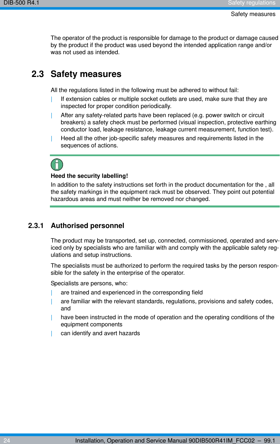 DIB-500 R4.1 Safety regulationsSafety measures24 Installation, Operation and Service Manual 90DIB500R41IM_FCC02 – 99.1The operator of the product is responsible for damage to the product or damage caused by the product if the product was used beyond the intended application range and/or was not used as intended.2.3 Safety measuresAll the regulations listed in the following must be adhered to without fail:|If extension cables or multiple socket outlets are used, make sure that they are inspected for proper condition periodically.|After any safety-related parts have been replaced (e.g. power switch or circuit breakers) a safety check must be performed (visual inspection, protective earthing conductor load, leakage resistance, leakage current measurement, function test).|Heed all the other job-specific safety measures and requirements listed in the sequences of actions.Heed the security labelling!In addition to the safety instructions set forth in the product documentation for the , all the safety markings in the equipment rack must be observed. They point out potential hazardous areas and must neither be removed nor changed.2.3.1 Authorised personnelThe product may be transported, set up, connected, commissioned, operated and serv-iced only by specialists who are familiar with and comply with the applicable safety reg-ulations and setup instructions.The specialists must be authorized to perform the required tasks by the person respon-sible for the safety in the enterprise of the operator.Specialists are persons, who:|are trained and experienced in the corresponding field|are familiar with the relevant standards, regulations, provisions and safety codes, and|have been instructed in the mode of operation and the operating conditions of the equipment components|can identify and avert hazards