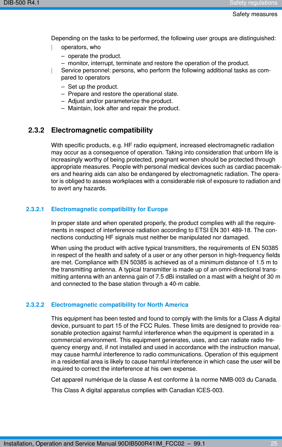 Installation, Operation and Service Manual 90DIB500R41IM_FCC02 – 99.1  25DIB-500 R4.1 Safety regulationsSafety measuresDepending on the tasks to be performed, the following user groups are distinguished:|operators, who– operate the product.– monitor, interrupt, terminate and restore the operation of the product.|Service personnel: persons, who perform the following additional tasks as com-pared to operators– Set up the product.– Prepare and restore the operational state.– Adjust and/or parameterize the product.– Maintain, look after and repair the product.2.3.2 Electromagnetic compatibilityWith specific products, e.g. HF radio equipment, increased electromagnetic radiation may occur as a consequence of operation. Taking into consideration that unborn life is increasingly worthy of being protected, pregnant women should be protected through appropriate measures. People with personal medical devices such as cardiac pacemak-ers and hearing aids can also be endangered by electromagnetic radiation. The opera-tor is obliged to assess workplaces with a considerable risk of exposure to radiation and to avert any hazards.2.3.2.1 Electromagnetic compatibility for EuropeIn proper state and when operated properly, the product complies with all the require-ments in respect of interference radiation according to ETSI EN 301 489-18. The con-nections conducting HF signals must neither be manipulated nor damaged.When using the product with active typical transmitters, the requirements of EN 50385 in respect of the health and safety of a user or any other person in high-frequency fields are met. Compliance with EN 50385 is achieved as of a minimum distance of 1.5 m to the transmitting antenna. A typical transmitter is made up of an omni-directional trans-mitting antenna with an antenna gain of 7.5 dBi installed on a mast with a height of 30 m and connected to the base station through a 40-m cable.2.3.2.2 Electromagnetic compatibility for North AmericaThis equipment has been tested and found to comply with the limits for a Class A digital device, pursuant to part 15 of the FCC Rules. These limits are designed to provide rea-sonable protection against harmful interference when the equipment is operated in a commercial environment. This equipment generates, uses, and can radiate radio fre-quency energy and, if not installed and used in accordance with the instruction manual, may cause harmful interference to radio communications. Operation of this equipment in a residential area is likely to cause harmful interference in which case the user will be required to correct the interference at his own expense.Cet appareil numérique de la classe A est conforme à la norme NMB-003 du Canada.This Class A digital apparatus complies with Canadian ICES-003.