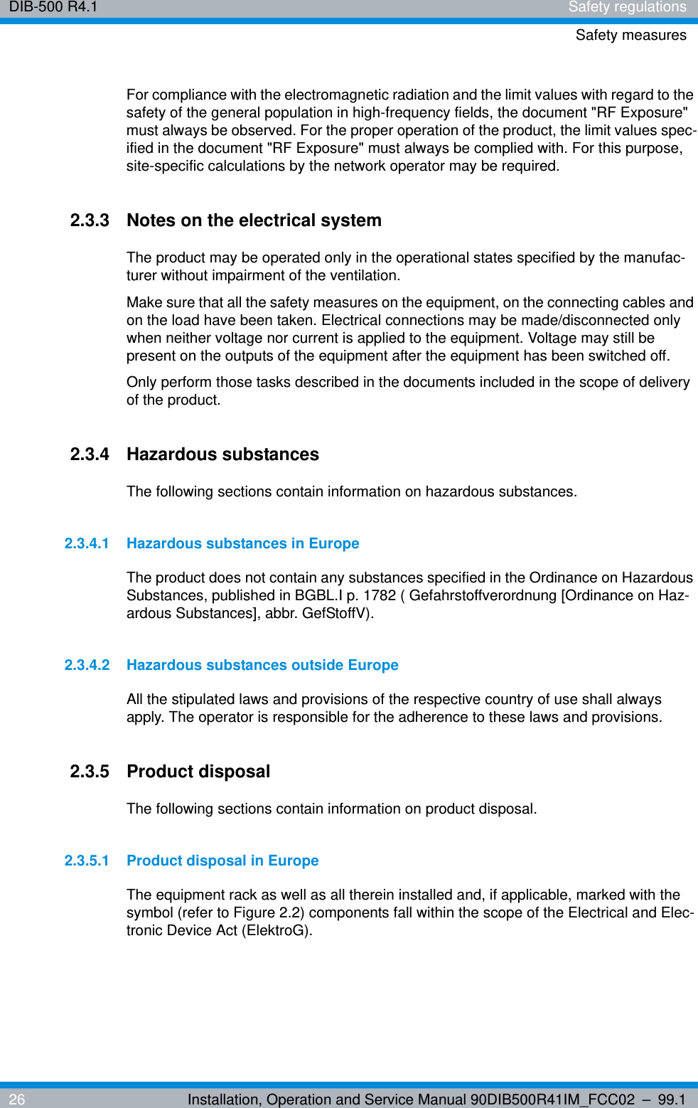 DIB-500 R4.1 Safety regulationsSafety measures26 Installation, Operation and Service Manual 90DIB500R41IM_FCC02 – 99.1For compliance with the electromagnetic radiation and the limit values with regard to the safety of the general population in high-frequency fields, the document &quot;RF Exposure&quot; must always be observed. For the proper operation of the product, the limit values spec-ified in the document &quot;RF Exposure&quot; must always be complied with. For this purpose, site-specific calculations by the network operator may be required.2.3.3 Notes on the electrical systemThe product may be operated only in the operational states specified by the manufac-turer without impairment of the ventilation.Make sure that all the safety measures on the equipment, on the connecting cables and on the load have been taken. Electrical connections may be made/disconnected only when neither voltage nor current is applied to the equipment. Voltage may still be present on the outputs of the equipment after the equipment has been switched off.Only perform those tasks described in the documents included in the scope of delivery of the product.2.3.4 Hazardous substancesThe following sections contain information on hazardous substances.2.3.4.1 Hazardous substances in EuropeThe product does not contain any substances specified in the Ordinance on Hazardous Substances, published in BGBL.I p. 1782 ( Gefahrstoffverordnung [Ordinance on Haz-ardous Substances], abbr. GefStoffV).2.3.4.2 Hazardous substances outside EuropeAll the stipulated laws and provisions of the respective country of use shall always apply. The operator is responsible for the adherence to these laws and provisions.2.3.5 Product disposalThe following sections contain information on product disposal.2.3.5.1 Product disposal in EuropeThe equipment rack as well as all therein installed and, if applicable, marked with the symbol (refer to Figure 2.2) components fall within the scope of the Electrical and Elec-tronic Device Act (ElektroG).