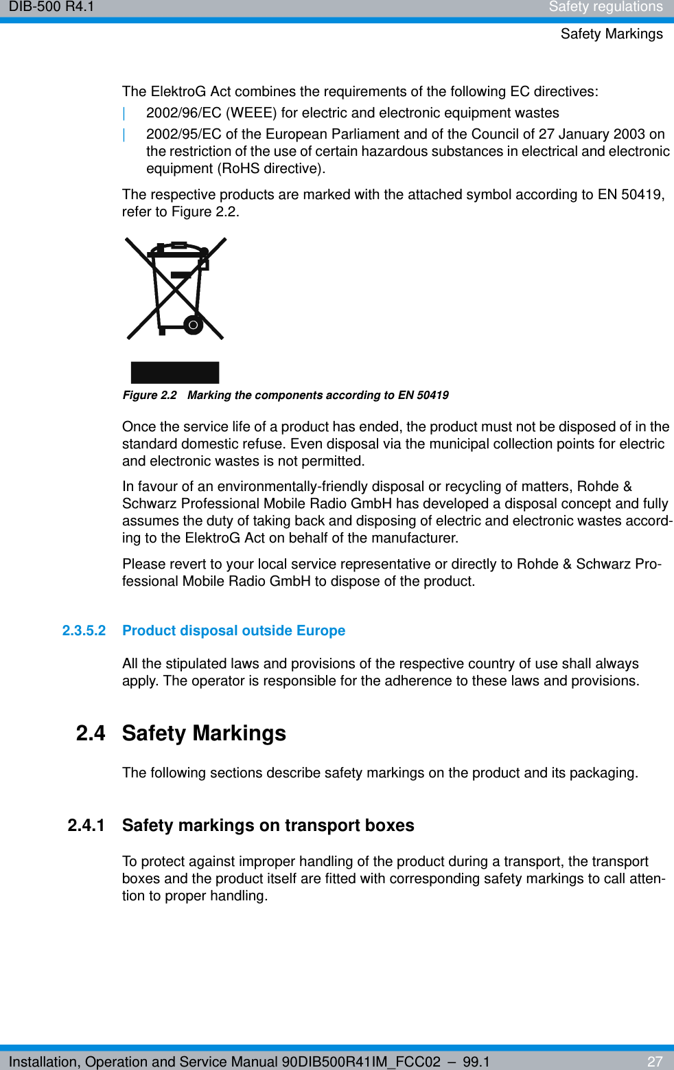 Installation, Operation and Service Manual 90DIB500R41IM_FCC02 – 99.1  27DIB-500 R4.1 Safety regulationsSafety MarkingsThe ElektroG Act combines the requirements of the following EC directives:|2002/96/EC (WEEE) for electric and electronic equipment wastes|2002/95/EC of the European Parliament and of the Council of 27 January 2003 on the restriction of the use of certain hazardous substances in electrical and electronic equipment (RoHS directive).The respective products are marked with the attached symbol according to EN 50419, refer to Figure 2.2.Figure 2.2  Marking the components according to EN 50419Once the service life of a product has ended, the product must not be disposed of in the standard domestic refuse. Even disposal via the municipal collection points for electric and electronic wastes is not permitted.In favour of an environmentally-friendly disposal or recycling of matters, Rohde &amp; Schwarz Professional Mobile Radio GmbH has developed a disposal concept and fully assumes the duty of taking back and disposing of electric and electronic wastes accord-ing to the ElektroG Act on behalf of the manufacturer.Please revert to your local service representative or directly to Rohde &amp; Schwarz Pro-fessional Mobile Radio GmbH to dispose of the product.2.3.5.2 Product disposal outside EuropeAll the stipulated laws and provisions of the respective country of use shall always apply. The operator is responsible for the adherence to these laws and provisions.2.4 Safety MarkingsThe following sections describe safety markings on the product and its packaging.2.4.1 Safety markings on transport boxesTo protect against improper handling of the product during a transport, the transport boxes and the product itself are fitted with corresponding safety markings to call atten-tion to proper handling.