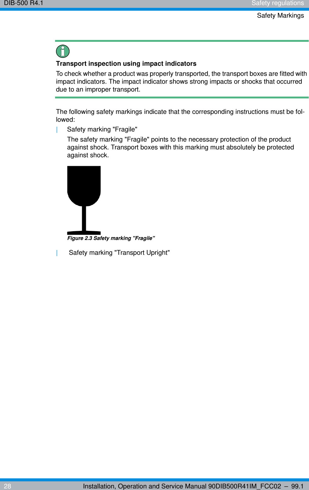 DIB-500 R4.1 Safety regulationsSafety Markings28 Installation, Operation and Service Manual 90DIB500R41IM_FCC02 – 99.1Transport inspection using impact indicatorsTo check whether a product was properly transported, the transport boxes are fitted with impact indicators. The impact indicator shows strong impacts or shocks that occurred due to an improper transport.The following safety markings indicate that the corresponding instructions must be fol-lowed:|Safety marking &quot;Fragile&quot;The safety marking &quot;Fragile&quot; points to the necessary protection of the product against shock. Transport boxes with this marking must absolutely be protected against shock.Figure 2.3 Safety marking &quot;Fragile&quot;| Safety marking &quot;Transport Upright&quot;