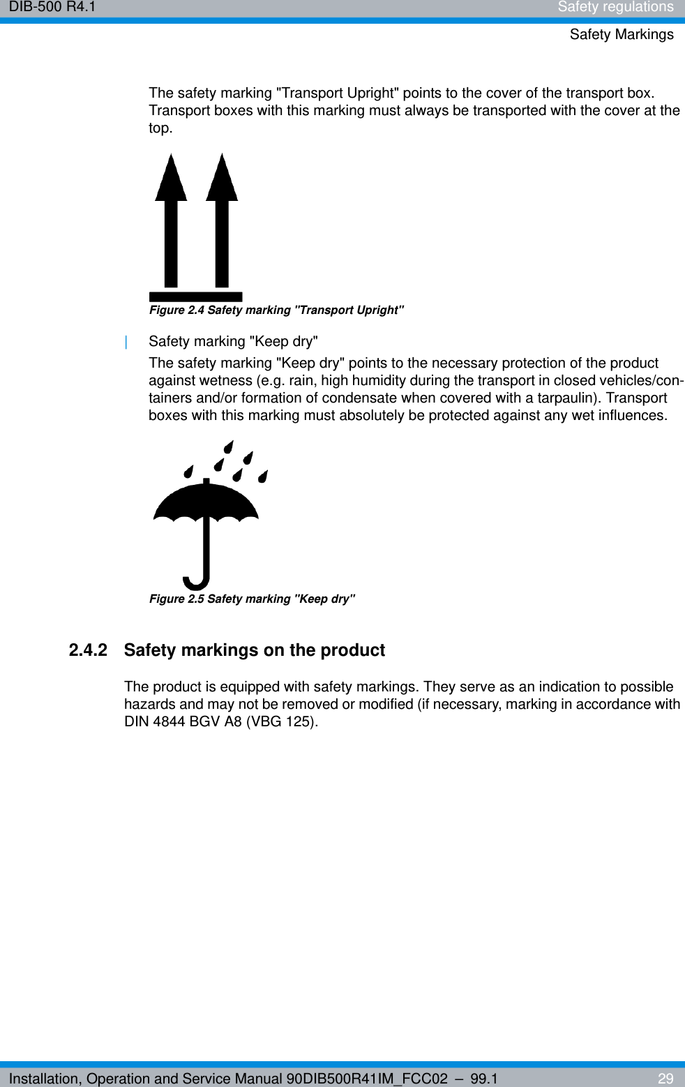 Installation, Operation and Service Manual 90DIB500R41IM_FCC02 – 99.1  29DIB-500 R4.1 Safety regulationsSafety MarkingsThe safety marking &quot;Transport Upright&quot; points to the cover of the transport box. Transport boxes with this marking must always be transported with the cover at the top.Figure 2.4 Safety marking &quot;Transport Upright&quot; |Safety marking &quot;Keep dry&quot;The safety marking &quot;Keep dry&quot; points to the necessary protection of the product against wetness (e.g. rain, high humidity during the transport in closed vehicles/con-tainers and/or formation of condensate when covered with a tarpaulin). Transport boxes with this marking must absolutely be protected against any wet influences.Figure 2.5 Safety marking &quot;Keep dry&quot;2.4.2 Safety markings on the productThe product is equipped with safety markings. They serve as an indication to possible hazards and may not be removed or modified (if necessary, marking in accordance with DIN 4844 BGV A8 (VBG 125).