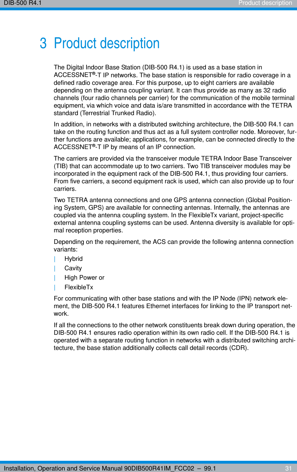 Installation, Operation and Service Manual 90DIB500R41IM_FCC02 – 99.1  31DIB-500 R4.1 Product description3 Product descriptionThe Digital Indoor Base Station (DIB-500 R4.1) is used as a base station in ACCESSNET®-T IP networks. The base station is responsible for radio coverage in a defined radio coverage area. For this purpose, up to eight carriers are available depending on the antenna coupling variant. It can thus provide as many as 32 radio channels (four radio channels per carrier) for the communication of the mobile terminal equipment, via which voice and data is/are transmitted in accordance with the TETRA standard (Terrestrial Trunked Radio).In addition, in networks with a distributed switching architecture, the DIB-500 R4.1 can take on the routing function and thus act as a full system controller node. Moreover, fur-ther functions are available; applications, for example, can be connected directly to the ACCESSNET®-T IP by means of an IP connection.The carriers are provided via the transceiver module TETRA Indoor Base Transceiver (TIB) that can accommodate up to two carriers. Two TIB transceiver modules may be incorporated in the equipment rack of the DIB-500 R4.1, thus providing four carriers. From five carriers, a second equipment rack is used, which can also provide up to four carriers.Two TETRA antenna connections and one GPS antenna connection (Global Position-ing System, GPS) are available for connecting antennas. Internally, the antennas are coupled via the antenna coupling system. In the FlexibleTx variant, project-specific external antenna coupling systems can be used. Antenna diversity is available for opti-mal reception properties.Depending on the requirement, the ACS can provide the following antenna connection variants: |Hybrid |Cavity |High Power or |FlexibleTxFor communicating with other base stations and with the IP Node (IPN) network ele-ment, the DIB-500 R4.1 features Ethernet interfaces for linking to the IP transport net-work.If all the connections to the other network constituents break down during operation, the DIB-500 R4.1 ensures radio operation within its own radio cell. If the DIB-500 R4.1 is operated with a separate routing function in networks with a distributed switching archi-tecture, the base station additionally collects call detail records (CDR).