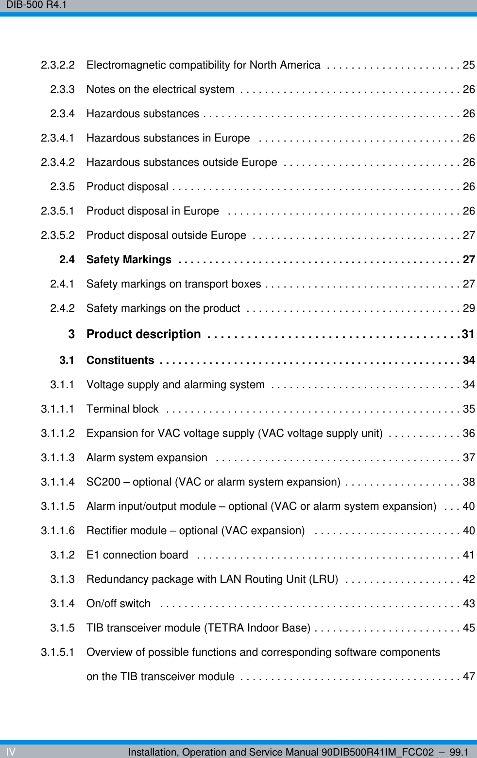 DIB-500 R4.1IV Installation, Operation and Service Manual 90DIB500R41IM_FCC02 – 99.12.3.2.2 Electromagnetic compatibility for North America  . . . . . . . . . . . . . . . . . . . . . . 252.3.3 Notes on the electrical system  . . . . . . . . . . . . . . . . . . . . . . . . . . . . . . . . . . . . 262.3.4 Hazardous substances . . . . . . . . . . . . . . . . . . . . . . . . . . . . . . . . . . . . . . . . . . 262.3.4.1 Hazardous substances in Europe   . . . . . . . . . . . . . . . . . . . . . . . . . . . . . . . . . 262.3.4.2 Hazardous substances outside Europe  . . . . . . . . . . . . . . . . . . . . . . . . . . . . . 262.3.5 Product disposal . . . . . . . . . . . . . . . . . . . . . . . . . . . . . . . . . . . . . . . . . . . . . . . 262.3.5.1 Product disposal in Europe   . . . . . . . . . . . . . . . . . . . . . . . . . . . . . . . . . . . . . . 262.3.5.2 Product disposal outside Europe  . . . . . . . . . . . . . . . . . . . . . . . . . . . . . . . . . . 272.4 Safety Markings  . . . . . . . . . . . . . . . . . . . . . . . . . . . . . . . . . . . . . . . . . . . . . . 272.4.1 Safety markings on transport boxes . . . . . . . . . . . . . . . . . . . . . . . . . . . . . . . . 272.4.2 Safety markings on the product  . . . . . . . . . . . . . . . . . . . . . . . . . . . . . . . . . . . 293 Product description  . . . . . . . . . . . . . . . . . . . . . . . . . . . . . . . . . . . . . .313.1 Constituents  . . . . . . . . . . . . . . . . . . . . . . . . . . . . . . . . . . . . . . . . . . . . . . . . . 343.1.1 Voltage supply and alarming system  . . . . . . . . . . . . . . . . . . . . . . . . . . . . . . . 343.1.1.1 Terminal block  . . . . . . . . . . . . . . . . . . . . . . . . . . . . . . . . . . . . . . . . . . . . . . . . 353.1.1.2 Expansion for VAC voltage supply (VAC voltage supply unit)  . . . . . . . . . . . . 363.1.1.3 Alarm system expansion  . . . . . . . . . . . . . . . . . . . . . . . . . . . . . . . . . . . . . . . . 373.1.1.4 SC200 – optional (VAC or alarm system expansion) . . . . . . . . . . . . . . . . . . . 383.1.1.5 Alarm input/output module – optional (VAC or alarm system expansion)  . . . 403.1.1.6 Rectifier module – optional (VAC expansion)   . . . . . . . . . . . . . . . . . . . . . . . . 403.1.2 E1 connection board   . . . . . . . . . . . . . . . . . . . . . . . . . . . . . . . . . . . . . . . . . . . 413.1.3 Redundancy package with LAN Routing Unit (LRU)  . . . . . . . . . . . . . . . . . . . 423.1.4 On/off switch   . . . . . . . . . . . . . . . . . . . . . . . . . . . . . . . . . . . . . . . . . . . . . . . . . 433.1.5 TIB transceiver module (TETRA Indoor Base) . . . . . . . . . . . . . . . . . . . . . . . . 453.1.5.1 Overview of possible functions and corresponding software components on the TIB transceiver module  . . . . . . . . . . . . . . . . . . . . . . . . . . . . . . . . . . . . 47