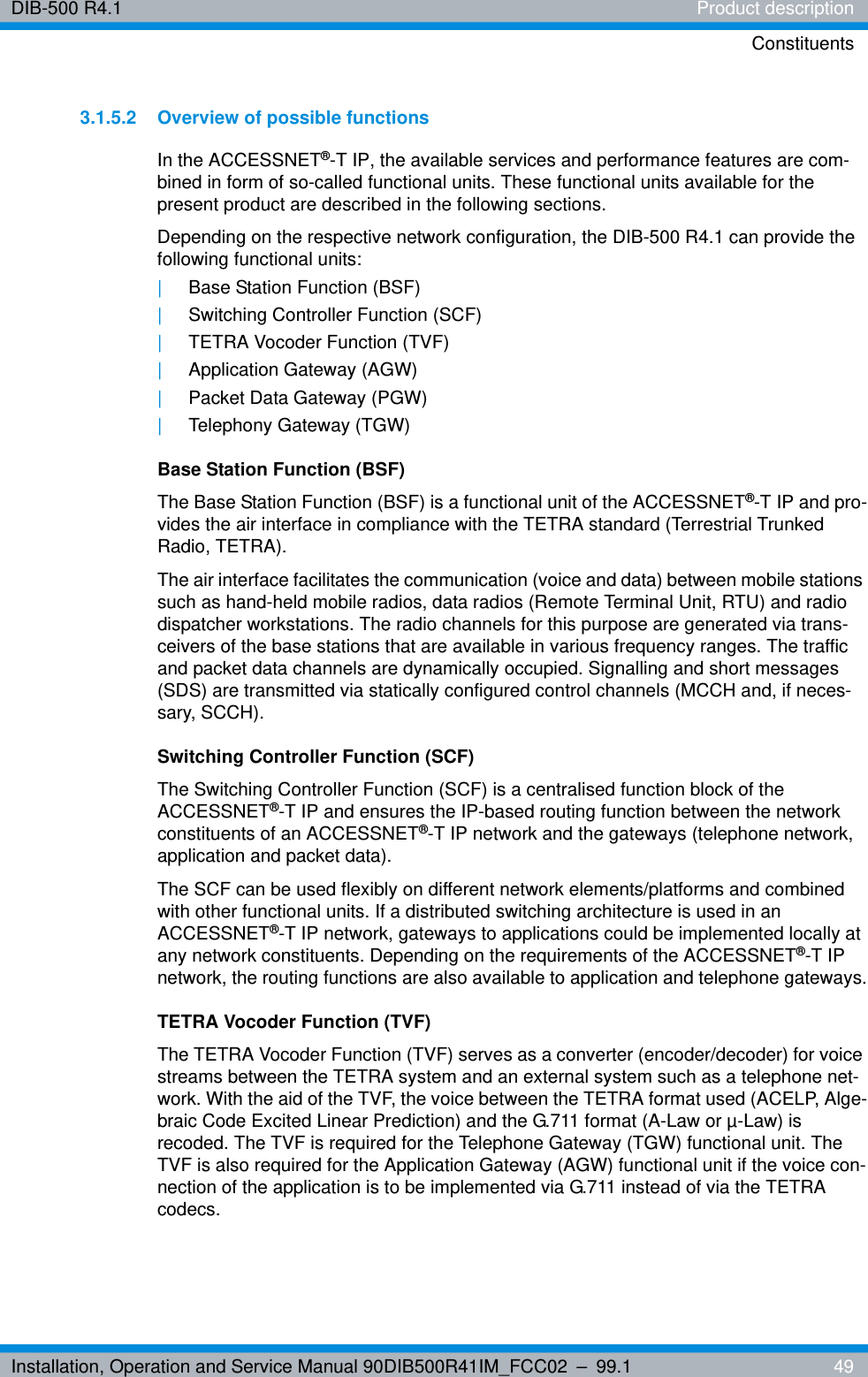 Installation, Operation and Service Manual 90DIB500R41IM_FCC02 – 99.1  49DIB-500 R4.1 Product descriptionConstituents3.1.5.2 Overview of possible functionsIn the ACCESSNET®-T IP, the available services and performance features are com-bined in form of so-called functional units. These functional units available for the present product are described in the following sections.Depending on the respective network configuration, the DIB-500 R4.1 can provide the following functional units:|Base Station Function (BSF)|Switching Controller Function (SCF)|TETRA Vocoder Function (TVF)|Application Gateway (AGW)|Packet Data Gateway (PGW)|Telephony Gateway (TGW)Base Station Function (BSF)The Base Station Function (BSF) is a functional unit of the ACCESSNET®-T IP and pro-vides the air interface in compliance with the TETRA standard (Terrestrial Trunked Radio, TETRA). The air interface facilitates the communication (voice and data) between mobile stations such as hand-held mobile radios, data radios (Remote Terminal Unit, RTU) and radio dispatcher workstations. The radio channels for this purpose are generated via trans-ceivers of the base stations that are available in various frequency ranges. The traffic and packet data channels are dynamically occupied. Signalling and short messages (SDS) are transmitted via statically configured control channels (MCCH and, if neces-sary, SCCH).Switching Controller Function (SCF)The Switching Controller Function (SCF) is a centralised function block of the ACCESSNET®-T IP and ensures the IP-based routing function between the network constituents of an ACCESSNET®-T IP network and the gateways (telephone network, application and packet data).The SCF can be used flexibly on different network elements/platforms and combined with other functional units. If a distributed switching architecture is used in an ACCESSNET®-T IP network, gateways to applications could be implemented locally at any network constituents. Depending on the requirements of the ACCESSNET®-T IP network, the routing functions are also available to application and telephone gateways.TETRA Vocoder Function (TVF)The TETRA Vocoder Function (TVF) serves as a converter (encoder/decoder) for voice streams between the TETRA system and an external system such as a telephone net-work. With the aid of the TVF, the voice between the TETRA format used (ACELP, Alge-braic Code Excited Linear Prediction) and the G.711 format (A-Law or µ-Law) is recoded. The TVF is required for the Telephone Gateway (TGW) functional unit. The TVF is also required for the Application Gateway (AGW) functional unit if the voice con-nection of the application is to be implemented via G.711 instead of via the TETRA codecs.