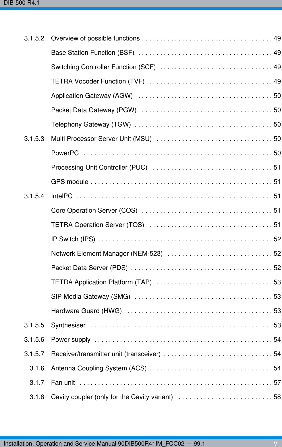 Installation, Operation and Service Manual 90DIB500R41IM_FCC02 – 99.1  VDIB-500 R4.13.1.5.2 Overview of possible functions . . . . . . . . . . . . . . . . . . . . . . . . . . . . . . . . . . . . 49Base Station Function (BSF)  . . . . . . . . . . . . . . . . . . . . . . . . . . . . . . . . . . . . . 49Switching Controller Function (SCF)  . . . . . . . . . . . . . . . . . . . . . . . . . . . . . . . 49TETRA Vocoder Function (TVF)  . . . . . . . . . . . . . . . . . . . . . . . . . . . . . . . . . . 49Application Gateway (AGW)   . . . . . . . . . . . . . . . . . . . . . . . . . . . . . . . . . . . . . 50Packet Data Gateway (PGW)   . . . . . . . . . . . . . . . . . . . . . . . . . . . . . . . . . . . . 50Telephony Gateway (TGW)  . . . . . . . . . . . . . . . . . . . . . . . . . . . . . . . . . . . . . . 503.1.5.3 Multi Processor Server Unit (MSU)  . . . . . . . . . . . . . . . . . . . . . . . . . . . . . . . . 50PowerPC  . . . . . . . . . . . . . . . . . . . . . . . . . . . . . . . . . . . . . . . . . . . . . . . . . . . . 50Processing Unit Controller (PUC)   . . . . . . . . . . . . . . . . . . . . . . . . . . . . . . . . . 51GPS module . . . . . . . . . . . . . . . . . . . . . . . . . . . . . . . . . . . . . . . . . . . . . . . . . . 513.1.5.4 IntelPC  . . . . . . . . . . . . . . . . . . . . . . . . . . . . . . . . . . . . . . . . . . . . . . . . . . . . . . 51Core Operation Server (COS)  . . . . . . . . . . . . . . . . . . . . . . . . . . . . . . . . . . . . 51TETRA Operation Server (TOS)   . . . . . . . . . . . . . . . . . . . . . . . . . . . . . . . . . . 51IP Switch (IPS) . . . . . . . . . . . . . . . . . . . . . . . . . . . . . . . . . . . . . . . . . . . . . . . . 52Network Element Manager (NEM-523)   . . . . . . . . . . . . . . . . . . . . . . . . . . . . . 52Packet Data Server (PDS)  . . . . . . . . . . . . . . . . . . . . . . . . . . . . . . . . . . . . . . . 52TETRA Application Platform (TAP)  . . . . . . . . . . . . . . . . . . . . . . . . . . . . . . . . 53SIP Media Gateway (SMG)  . . . . . . . . . . . . . . . . . . . . . . . . . . . . . . . . . . . . . . 53Hardware Guard (HWG)   . . . . . . . . . . . . . . . . . . . . . . . . . . . . . . . . . . . . . . . . 533.1.5.5 Synthesiser   . . . . . . . . . . . . . . . . . . . . . . . . . . . . . . . . . . . . . . . . . . . . . . . . . . 533.1.5.6 Power supply  . . . . . . . . . . . . . . . . . . . . . . . . . . . . . . . . . . . . . . . . . . . . . . . . . 543.1.5.7 Receiver/transmitter unit (transceiver)  . . . . . . . . . . . . . . . . . . . . . . . . . . . . . . 543.1.6 Antenna Coupling System (ACS) . . . . . . . . . . . . . . . . . . . . . . . . . . . . . . . . . . 543.1.7 Fan unit   . . . . . . . . . . . . . . . . . . . . . . . . . . . . . . . . . . . . . . . . . . . . . . . . . . . . . 573.1.8 Cavity coupler (only for the Cavity variant)   . . . . . . . . . . . . . . . . . . . . . . . . . . 58