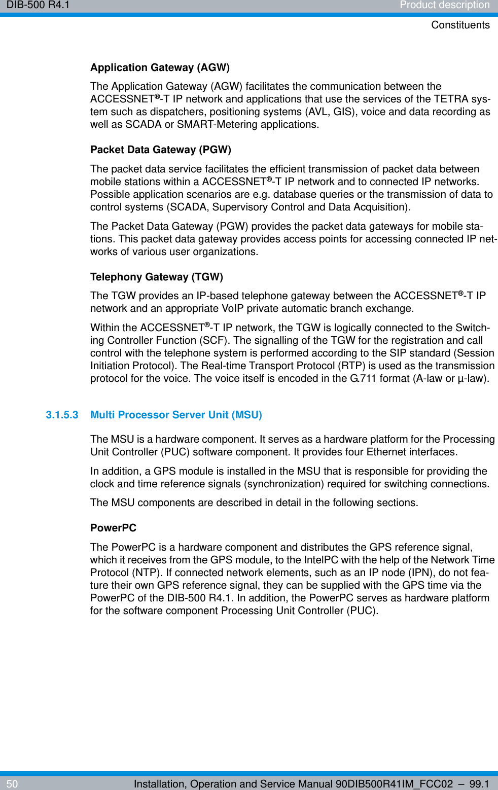 DIB-500 R4.1 Product descriptionConstituents50 Installation, Operation and Service Manual 90DIB500R41IM_FCC02 – 99.1Application Gateway (AGW)The Application Gateway (AGW) facilitates the communication between the ACCESSNET®-T IP network and applications that use the services of the TETRA sys-tem such as dispatchers, positioning systems (AVL, GIS), voice and data recording as well as SCADA or SMART-Metering applications. Packet Data Gateway (PGW)The packet data service facilitates the efficient transmission of packet data between mobile stations within a ACCESSNET®-T IP network and to connected IP networks. Possible application scenarios are e.g. database queries or the transmission of data to control systems (SCADA, Supervisory Control and Data Acquisition). The Packet Data Gateway (PGW) provides the packet data gateways for mobile sta-tions. This packet data gateway provides access points for accessing connected IP net-works of various user organizations. Telephony Gateway (TGW)The TGW provides an IP-based telephone gateway between the ACCESSNET®-T IP network and an appropriate VoIP private automatic branch exchange.Within the ACCESSNET®-T IP network, the TGW is logically connected to the Switch-ing Controller Function (SCF). The signalling of the TGW for the registration and call control with the telephone system is performed according to the SIP standard (Session Initiation Protocol). The Real-time Transport Protocol (RTP) is used as the transmission protocol for the voice. The voice itself is encoded in the G.711 format (A-law or µ-law).3.1.5.3 Multi Processor Server Unit (MSU)The MSU is a hardware component. It serves as a hardware platform for the Processing Unit Controller (PUC) software component. It provides four Ethernet interfaces.In addition, a GPS module is installed in the MSU that is responsible for providing the clock and time reference signals (synchronization) required for switching connections. The MSU components are described in detail in the following sections.PowerPCThe PowerPC is a hardware component and distributes the GPS reference signal, which it receives from the GPS module, to the IntelPC with the help of the Network Time Protocol (NTP). If connected network elements, such as an IP node (IPN), do not fea-ture their own GPS reference signal, they can be supplied with the GPS time via the PowerPC of the DIB-500 R4.1. In addition, the PowerPC serves as hardware platform for the software component Processing Unit Controller (PUC).