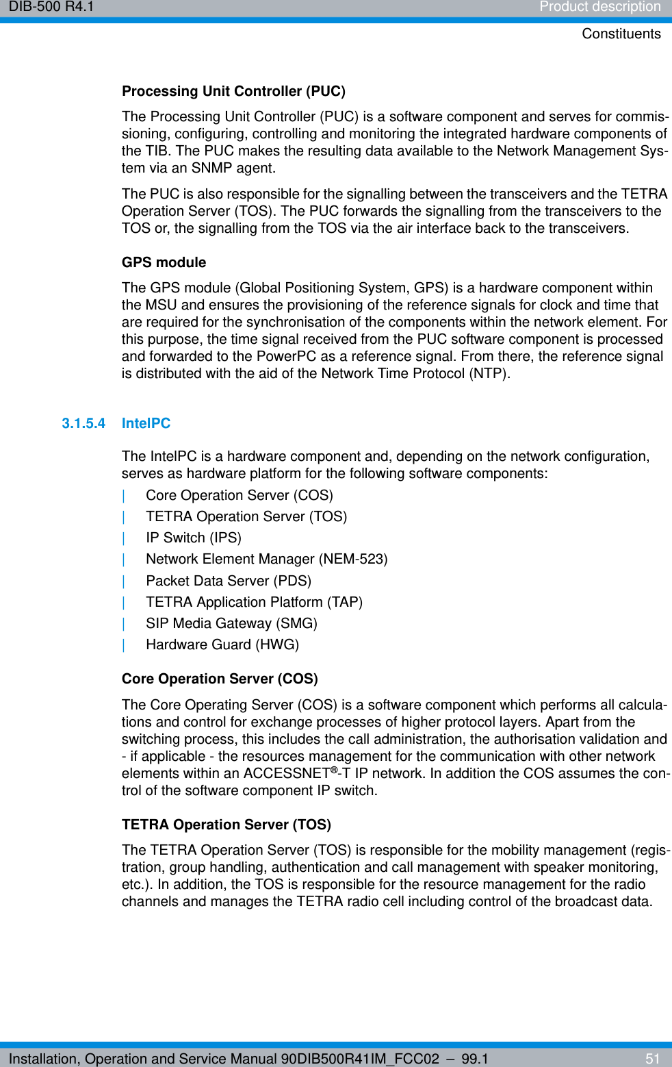 Installation, Operation and Service Manual 90DIB500R41IM_FCC02 – 99.1  51DIB-500 R4.1 Product descriptionConstituentsProcessing Unit Controller (PUC)The Processing Unit Controller (PUC) is a software component and serves for commis-sioning, configuring, controlling and monitoring the integrated hardware components of the TIB. The PUC makes the resulting data available to the Network Management Sys-tem via an SNMP agent.The PUC is also responsible for the signalling between the transceivers and the TETRA Operation Server (TOS). The PUC forwards the signalling from the transceivers to the TOS or, the signalling from the TOS via the air interface back to the transceivers.GPS moduleThe GPS module (Global Positioning System, GPS) is a hardware component within the MSU and ensures the provisioning of the reference signals for clock and time that are required for the synchronisation of the components within the network element. For this purpose, the time signal received from the PUC software component is processed and forwarded to the PowerPC as a reference signal. From there, the reference signal is distributed with the aid of the Network Time Protocol (NTP).3.1.5.4 IntelPCThe IntelPC is a hardware component and, depending on the network configuration, serves as hardware platform for the following software components:|Core Operation Server (COS)|TETRA Operation Server (TOS)|IP Switch (IPS)|Network Element Manager (NEM-523)|Packet Data Server (PDS)|TETRA Application Platform (TAP)|SIP Media Gateway (SMG)|Hardware Guard (HWG)Core Operation Server (COS)The Core Operating Server (COS) is a software component which performs all calcula-tions and control for exchange processes of higher protocol layers. Apart from the switching process, this includes the call administration, the authorisation validation and - if applicable - the resources management for the communication with other network elements within an ACCESSNET®-T IP network. In addition the COS assumes the con-trol of the software component IP switch.TETRA Operation Server (TOS)The TETRA Operation Server (TOS) is responsible for the mobility management (regis-tration, group handling, authentication and call management with speaker monitoring, etc.). In addition, the TOS is responsible for the resource management for the radio channels and manages the TETRA radio cell including control of the broadcast data.