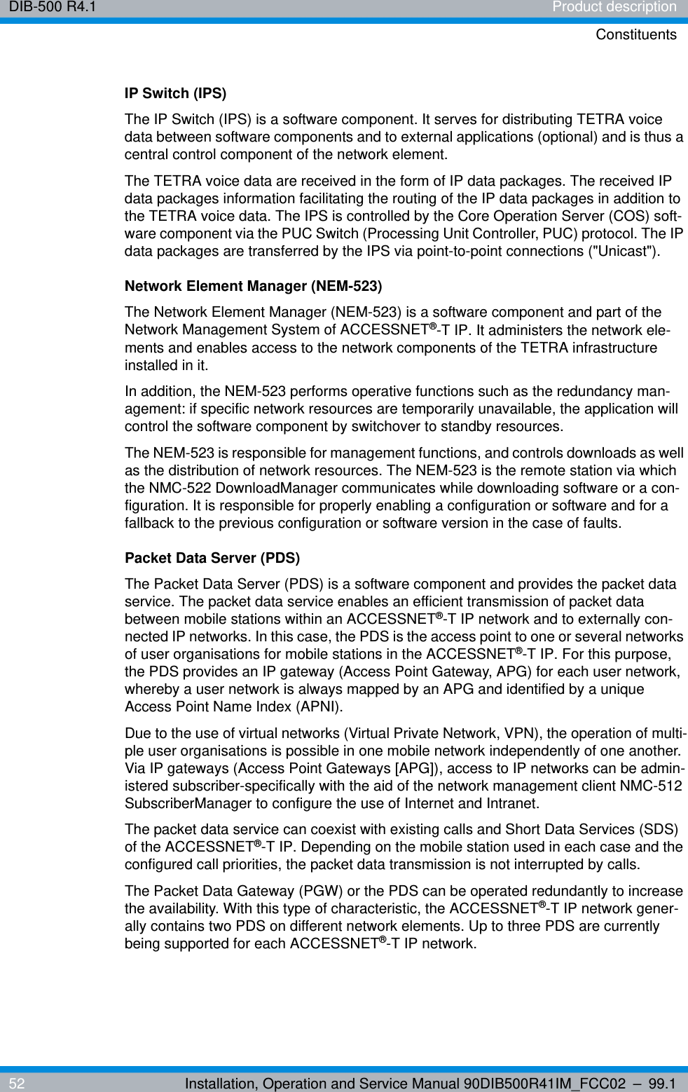 DIB-500 R4.1 Product descriptionConstituents52 Installation, Operation and Service Manual 90DIB500R41IM_FCC02 – 99.1IP Switch (IPS)The IP Switch (IPS) is a software component. It serves for distributing TETRA voice data between software components and to external applications (optional) and is thus a central control component of the network element.The TETRA voice data are received in the form of IP data packages. The received IP data packages information facilitating the routing of the IP data packages in addition to the TETRA voice data. The IPS is controlled by the Core Operation Server (COS) soft-ware component via the PUC Switch (Processing Unit Controller, PUC) protocol. The IP data packages are transferred by the IPS via point-to-point connections (&quot;Unicast&quot;). Network Element Manager (NEM-523)The Network Element Manager (NEM-523) is a software component and part of the Network Management System of ACCESSNET®-T IP. It administers the network ele-ments and enables access to the network components of the TETRA infrastructure installed in it.In addition, the NEM-523 performs operative functions such as the redundancy man-agement: if specific network resources are temporarily unavailable, the application will control the software component by switchover to standby resources.The NEM-523 is responsible for management functions, and controls downloads as well as the distribution of network resources. The NEM-523 is the remote station via which the NMC-522 DownloadManager communicates while downloading software or a con-figuration. It is responsible for properly enabling a configuration or software and for a fallback to the previous configuration or software version in the case of faults.Packet Data Server (PDS)The Packet Data Server (PDS) is a software component and provides the packet data service. The packet data service enables an efficient transmission of packet data between mobile stations within an ACCESSNET®-T IP network and to externally con-nected IP networks. In this case, the PDS is the access point to one or several networks of user organisations for mobile stations in the ACCESSNET®-T IP. For this purpose, the PDS provides an IP gateway (Access Point Gateway, APG) for each user network, whereby a user network is always mapped by an APG and identified by a unique Access Point Name Index (APNI).Due to the use of virtual networks (Virtual Private Network, VPN), the operation of multi-ple user organisations is possible in one mobile network independently of one another. Via IP gateways (Access Point Gateways [APG]), access to IP networks can be admin-istered subscriber-specifically with the aid of the network management client NMC-512 SubscriberManager to configure the use of Internet and Intranet.The packet data service can coexist with existing calls and Short Data Services (SDS) of the ACCESSNET®-T IP. Depending on the mobile station used in each case and the configured call priorities, the packet data transmission is not interrupted by calls. The Packet Data Gateway (PGW) or the PDS can be operated redundantly to increase the availability. With this type of characteristic, the ACCESSNET®-T IP network gener-ally contains two PDS on different network elements. Up to three PDS are currently being supported for each ACCESSNET®-T IP network.