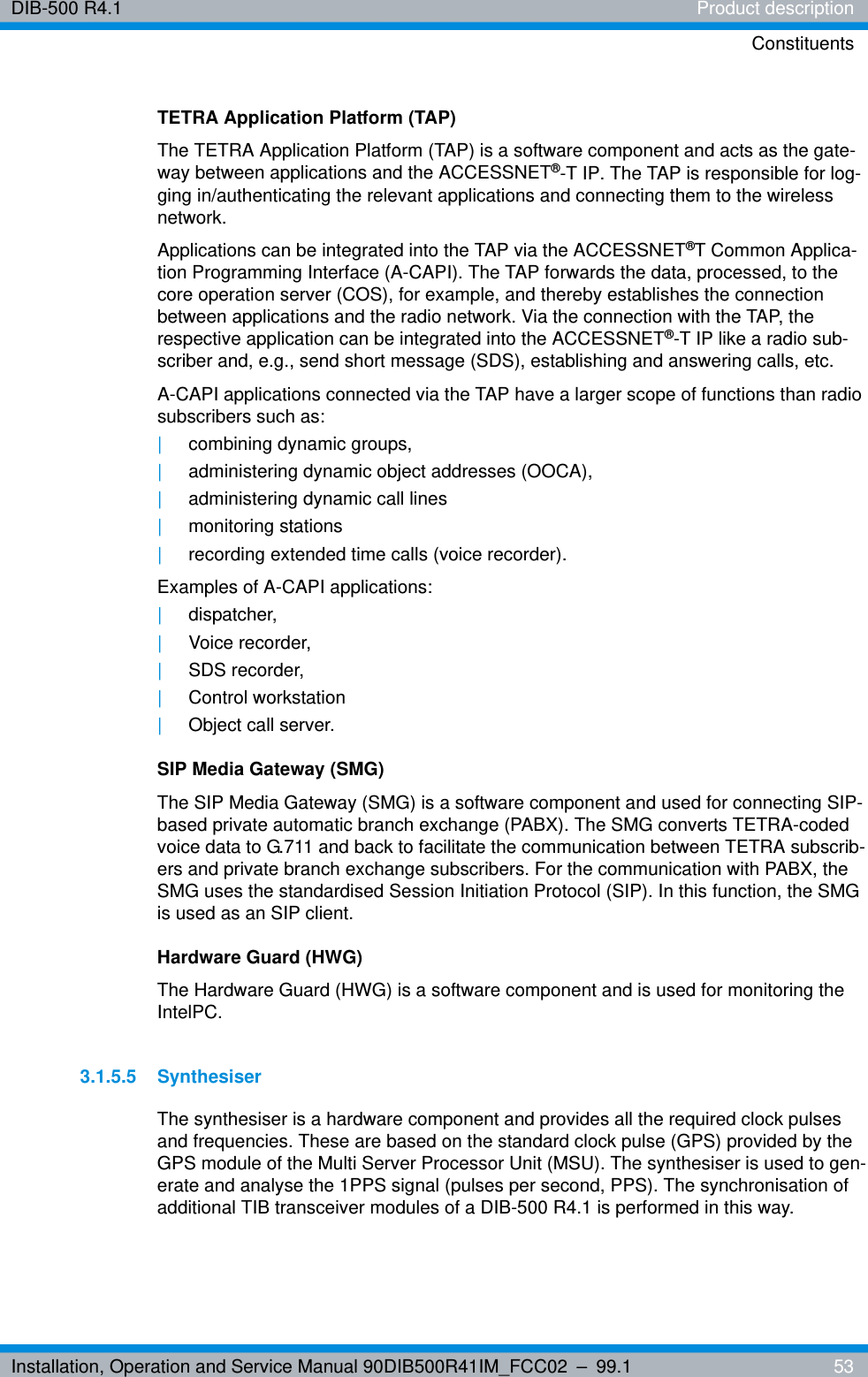 Installation, Operation and Service Manual 90DIB500R41IM_FCC02 – 99.1  53DIB-500 R4.1 Product descriptionConstituentsTETRA Application Platform (TAP)The TETRA Application Platform (TAP) is a software component and acts as the gate-way between applications and the ACCESSNET®-T IP. The TAP is responsible for log-ging in/authenticating the relevant applications and connecting them to the wireless network.Applications can be integrated into the TAP via the ACCESSNET®T Common Applica-tion Programming Interface (A-CAPI). The TAP forwards the data, processed, to the core operation server (COS), for example, and thereby establishes the connection between applications and the radio network. Via the connection with the TAP, the respective application can be integrated into the ACCESSNET®-T IP like a radio sub-scriber and, e.g., send short message (SDS), establishing and answering calls, etc.A-CAPI applications connected via the TAP have a larger scope of functions than radio subscribers such as:|combining dynamic groups,|administering dynamic object addresses (OOCA),|administering dynamic call lines|monitoring stations|recording extended time calls (voice recorder).Examples of A-CAPI applications:|dispatcher,|Voice recorder,|SDS recorder,|Control workstation|Object call server.SIP Media Gateway (SMG)The SIP Media Gateway (SMG) is a software component and used for connecting SIP-based private automatic branch exchange (PABX). The SMG converts TETRA-coded voice data to G.711 and back to facilitate the communication between TETRA subscrib-ers and private branch exchange subscribers. For the communication with PABX, the SMG uses the standardised Session Initiation Protocol (SIP). In this function, the SMG is used as an SIP client.Hardware Guard (HWG)The Hardware Guard (HWG) is a software component and is used for monitoring the IntelPC.3.1.5.5 SynthesiserThe synthesiser is a hardware component and provides all the required clock pulses and frequencies. These are based on the standard clock pulse (GPS) provided by the GPS module of the Multi Server Processor Unit (MSU). The synthesiser is used to gen-erate and analyse the 1PPS signal (pulses per second, PPS). The synchronisation of additional TIB transceiver modules of a DIB-500 R4.1 is performed in this way.