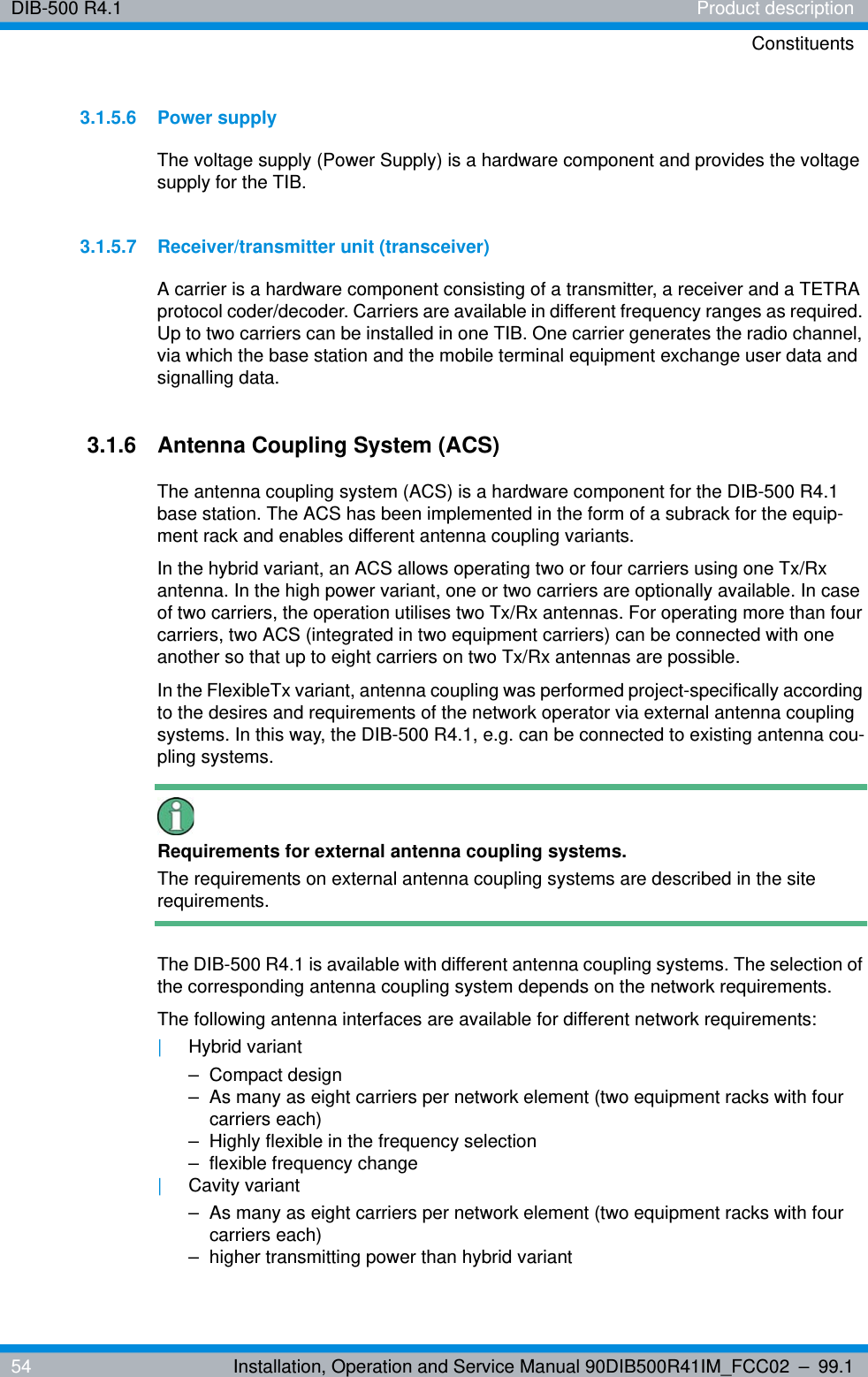 DIB-500 R4.1 Product descriptionConstituents54 Installation, Operation and Service Manual 90DIB500R41IM_FCC02 – 99.13.1.5.6 Power supplyThe voltage supply (Power Supply) is a hardware component and provides the voltage supply for the TIB.3.1.5.7 Receiver/transmitter unit (transceiver)A carrier is a hardware component consisting of a transmitter, a receiver and a TETRA protocol coder/decoder. Carriers are available in different frequency ranges as required. Up to two carriers can be installed in one TIB. One carrier generates the radio channel, via which the base station and the mobile terminal equipment exchange user data and signalling data. 3.1.6 Antenna Coupling System (ACS)The antenna coupling system (ACS) is a hardware component for the DIB-500 R4.1 base station. The ACS has been implemented in the form of a subrack for the equip-ment rack and enables different antenna coupling variants.In the hybrid variant, an ACS allows operating two or four carriers using one Tx/Rx antenna. In the high power variant, one or two carriers are optionally available. In case of two carriers, the operation utilises two Tx/Rx antennas. For operating more than four carriers, two ACS (integrated in two equipment carriers) can be connected with one another so that up to eight carriers on two Tx/Rx antennas are possible.In the FlexibleTx variant, antenna coupling was performed project-specifically according to the desires and requirements of the network operator via external antenna coupling systems. In this way, the DIB-500 R4.1, e.g. can be connected to existing antenna cou-pling systems.Requirements for external antenna coupling systems.The requirements on external antenna coupling systems are described in the site requirements.The DIB-500 R4.1 is available with different antenna coupling systems. The selection of the corresponding antenna coupling system depends on the network requirements.The following antenna interfaces are available for different network requirements:|Hybrid variant– Compact design– As many as eight carriers per network element (two equipment racks with four carriers each)– Highly flexible in the frequency selection– flexible frequency change|Cavity variant– As many as eight carriers per network element (two equipment racks with four carriers each)– higher transmitting power than hybrid variant