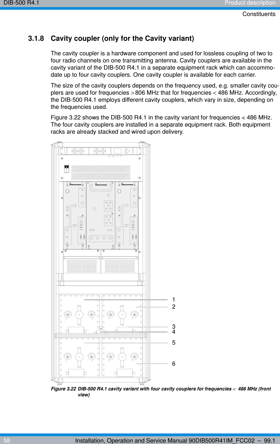 DIB-500 R4.1 Product descriptionConstituents58 Installation, Operation and Service Manual 90DIB500R41IM_FCC02 – 99.13.1.8 Cavity coupler (only for the Cavity variant) The cavity coupler is a hardware component and used for lossless coupling of two to four radio channels on one transmitting antenna. Cavity couplers are available in the cavity variant of the DIB-500 R4.1 in a separate equipment rack which can accommo-date up to four cavity couplers. One cavity coupler is available for each carrier.The size of the cavity couplers depends on the frequency used, e.g. smaller cavity cou-plers are used for frequencies &gt;806 MHz that for frequencies &lt;486 MHz. Accordingly, the DIB-500 R4.1 employs different cavity couplers, which vary in size, depending on the frequencies used.Figure 3.22 shows the DIB-500 R4.1 in the cavity variant for frequencies &lt; 486 MHz. The four cavity couplers are installed in a separate equipment rack. Both equipment racks are already stacked and wired upon delivery.Figure 3.22 DIB-500 R4.1 cavity variant with four cavity couplers for frequencies &lt;486 MHz (front view)216534