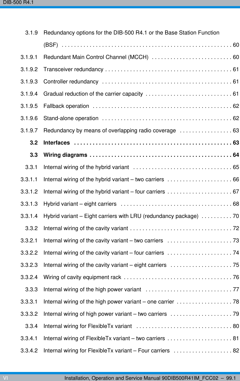 DIB-500 R4.1VI Installation, Operation and Service Manual 90DIB500R41IM_FCC02 – 99.13.1.9 Redundancy options for the DIB-500 R4.1 or the Base Station Function (BSF)  . . . . . . . . . . . . . . . . . . . . . . . . . . . . . . . . . . . . . . . . . . . . . . . . . . . . . . . 603.1.9.1 Redundant Main Control Channel (MCCH)  . . . . . . . . . . . . . . . . . . . . . . . . . . 603.1.9.2 Transceiver redundancy . . . . . . . . . . . . . . . . . . . . . . . . . . . . . . . . . . . . . . . . . 613.1.9.3 Controller redundancy  . . . . . . . . . . . . . . . . . . . . . . . . . . . . . . . . . . . . . . . . . . 613.1.9.4 Gradual reduction of the carrier capacity  . . . . . . . . . . . . . . . . . . . . . . . . . . . . 613.1.9.5 Fallback operation  . . . . . . . . . . . . . . . . . . . . . . . . . . . . . . . . . . . . . . . . . . . . . 623.1.9.6 Stand-alone operation  . . . . . . . . . . . . . . . . . . . . . . . . . . . . . . . . . . . . . . . . . . 623.1.9.7 Redundancy by means of overlapping radio coverage  . . . . . . . . . . . . . . . . . 633.2 Interfaces   . . . . . . . . . . . . . . . . . . . . . . . . . . . . . . . . . . . . . . . . . . . . . . . . . . . 633.3 Wiring diagrams . . . . . . . . . . . . . . . . . . . . . . . . . . . . . . . . . . . . . . . . . . . . . . 643.3.1 Internal wiring of the hybrid variant   . . . . . . . . . . . . . . . . . . . . . . . . . . . . . . . . 653.3.1.1 Internal wiring of the hybrid variant – two carriers  . . . . . . . . . . . . . . . . . . . . . 663.3.1.2 Internal wiring of the hybrid variant – four carriers . . . . . . . . . . . . . . . . . . . . . 673.3.1.3 Hybrid variant – eight carriers   . . . . . . . . . . . . . . . . . . . . . . . . . . . . . . . . . . . . 683.3.1.4 Hybrid variant – Eight carriers with LRU (redundancy package)  . . . . . . . . . . 703.3.2 Internal wiring of the cavity variant . . . . . . . . . . . . . . . . . . . . . . . . . . . . . . . . . 723.3.2.1 Internal wiring of the cavity variant – two carriers   . . . . . . . . . . . . . . . . . . . . . 733.3.2.2 Internal wiring of the cavity variant – four carriers  . . . . . . . . . . . . . . . . . . . . . 743.3.2.3 Internal wiring of the cavity variant – eight carriers  . . . . . . . . . . . . . . . . . . . . 753.3.2.4 Wiring of cavity equipment rack  . . . . . . . . . . . . . . . . . . . . . . . . . . . . . . . . . . . 763.3.3 Internal wiring of the high power variant   . . . . . . . . . . . . . . . . . . . . . . . . . . . . 773.3.3.1 Internal wiring of the high power variant – one carrier  . . . . . . . . . . . . . . . . . . 783.3.3.2 Internal wiring of high power variant – two carriers  . . . . . . . . . . . . . . . . . . . . 793.3.4 Internal wiring for FlexibleTx variant   . . . . . . . . . . . . . . . . . . . . . . . . . . . . . . . 803.3.4.1 Internal wiring of FlexibleTx variant – two carriers . . . . . . . . . . . . . . . . . . . . . 813.3.4.2 Internal wiring for FlexibleTx variant – Four carriers   . . . . . . . . . . . . . . . . . . . 82