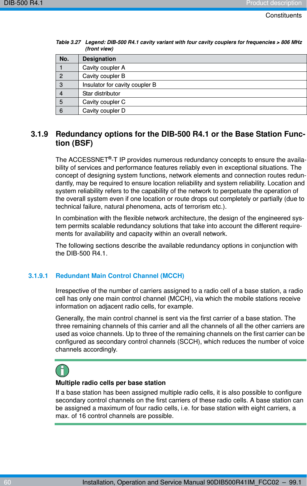 DIB-500 R4.1 Product descriptionConstituents60 Installation, Operation and Service Manual 90DIB500R41IM_FCC02 – 99.13.1.9 Redundancy options for the DIB-500 R4.1 or the Base Station Func-tion (BSF)The ACCESSNET®-T IP provides numerous redundancy concepts to ensure the availa-bility of services and performance features reliably even in exceptional situations. The concept of designing system functions, network elements and connection routes redun-dantly, may be required to ensure location reliability and system reliability. Location and system reliability refers to the capability of the network to perpetuate the operation of the overall system even if one location or route drops out completely or partially (due to technical failure, natural phenomena, acts of terrorism etc.). In combination with the flexible network architecture, the design of the engineered sys-tem permits scalable redundancy solutions that take into account the different require-ments for availability and capacity within an overall network.The following sections describe the available redundancy options in conjunction with the DIB-500 R4.1. 3.1.9.1 Redundant Main Control Channel (MCCH)Irrespective of the number of carriers assigned to a radio cell of a base station, a radio cell has only one main control channel (MCCH), via which the mobile stations receive information on adjacent radio cells, for example. Generally, the main control channel is sent via the first carrier of a base station. The three remaining channels of this carrier and all the channels of all the other carriers are used as voice channels. Up to three of the remaining channels on the first carrier can be configured as secondary control channels (SCCH), which reduces the number of voice channels accordingly.Multiple radio cells per base stationIf a base station has been assigned multiple radio cells, it is also possible to configure secondary control channels on the first carriers of these radio cells. A base station can be assigned a maximum of four radio cells, i.e. for base station with eight carriers, a max. of 16 control channels are possible.Table 3.27  Legend: DIB-500 R4.1 cavity variant with four cavity couplers for frequencies &gt; 806 MHz (front view)No. Designation1 Cavity coupler A2 Cavity coupler B3 Insulator for cavity coupler B4 Star distributor5 Cavity coupler C6 Cavity coupler D