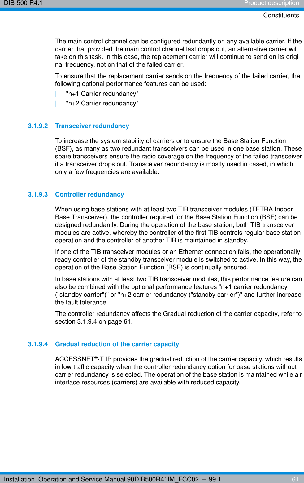 Installation, Operation and Service Manual 90DIB500R41IM_FCC02 – 99.1  61DIB-500 R4.1 Product descriptionConstituentsThe main control channel can be configured redundantly on any available carrier. If the carrier that provided the main control channel last drops out, an alternative carrier will take on this task. In this case, the replacement carrier will continue to send on its origi-nal frequency, not on that of the failed carrier.To ensure that the replacement carrier sends on the frequency of the failed carrier, the following optional performance features can be used:|&quot;n+1 Carrier redundancy&quot; |&quot;n+2 Carrier redundancy&quot;3.1.9.2 Transceiver redundancyTo increase the system stability of carriers or to ensure the Base Station Function (BSF), as many as two redundant transceivers can be used in one base station. These spare transceivers ensure the radio coverage on the frequency of the failed transceiver if a transceiver drops out. Transceiver redundancy is mostly used in cased, in which only a few frequencies are available.3.1.9.3 Controller redundancyWhen using base stations with at least two TIB transceiver modules (TETRA Indoor Base Transceiver), the controller required for the Base Station Function (BSF) can be designed redundantly. During the operation of the base station, both TIB transceiver modules are active, whereby the controller of the first TIB controls regular base station operation and the controller of another TIB is maintained in standby.If one of the TIB transceiver modules or an Ethernet connection fails, the operationally ready controller of the standby transceiver module is switched to active. In this way, the operation of the Base Station Function (BSF) is continually ensured. In base stations with at least two TIB transceiver modules, this performance feature can also be combined with the optional performance features &quot;n+1 carrier redundancy (&quot;standby carrier&quot;)&quot; or &quot;n+2 carrier redundancy (&quot;standby carrier&quot;)&quot; and further increase the fault tolerance. The controller redundancy affects the Gradual reduction of the carrier capacity, refer to section 3.1.9.4 on page 61.3.1.9.4 Gradual reduction of the carrier capacityACCESSNET®-T IP provides the gradual reduction of the carrier capacity, which results in low traffic capacity when the controller redundancy option for base stations without carrier redundancy is selected. The operation of the base station is maintained while air interface resources (carriers) are available with reduced capacity.