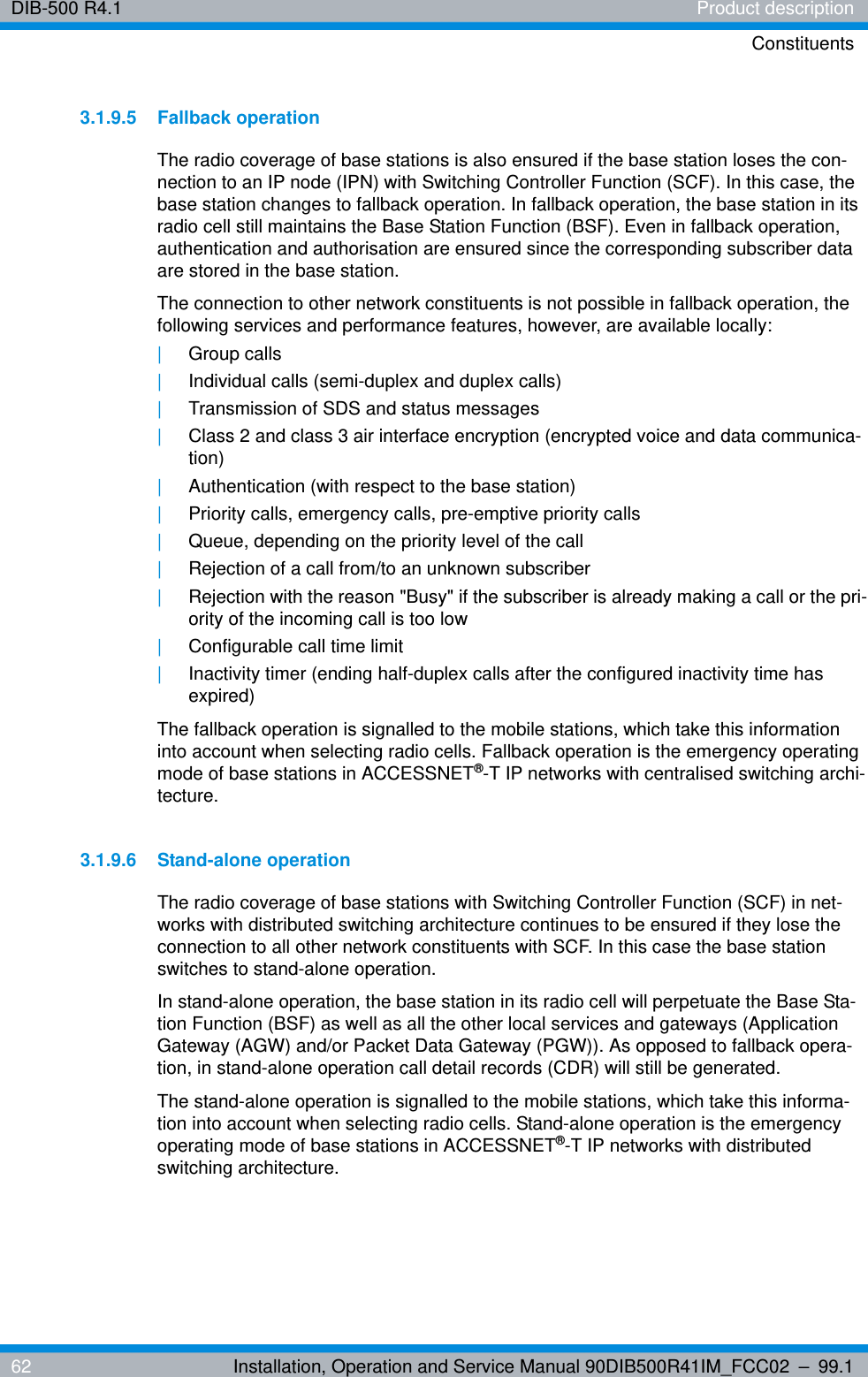 DIB-500 R4.1 Product descriptionConstituents62 Installation, Operation and Service Manual 90DIB500R41IM_FCC02 – 99.13.1.9.5 Fallback operationThe radio coverage of base stations is also ensured if the base station loses the con-nection to an IP node (IPN) with Switching Controller Function (SCF). In this case, the base station changes to fallback operation. In fallback operation, the base station in its radio cell still maintains the Base Station Function (BSF). Even in fallback operation, authentication and authorisation are ensured since the corresponding subscriber data are stored in the base station. The connection to other network constituents is not possible in fallback operation, the following services and performance features, however, are available locally: |Group calls|Individual calls (semi-duplex and duplex calls)|Transmission of SDS and status messages|Class 2 and class 3 air interface encryption (encrypted voice and data communica-tion)|Authentication (with respect to the base station)|Priority calls, emergency calls, pre-emptive priority calls|Queue, depending on the priority level of the call|Rejection of a call from/to an unknown subscriber|Rejection with the reason &quot;Busy&quot; if the subscriber is already making a call or the pri-ority of the incoming call is too low|Configurable call time limit|Inactivity timer (ending half-duplex calls after the configured inactivity time has expired)The fallback operation is signalled to the mobile stations, which take this information into account when selecting radio cells. Fallback operation is the emergency operating mode of base stations in ACCESSNET®-T IP networks with centralised switching archi-tecture.3.1.9.6 Stand-alone operationThe radio coverage of base stations with Switching Controller Function (SCF) in net-works with distributed switching architecture continues to be ensured if they lose the connection to all other network constituents with SCF. In this case the base station switches to stand-alone operation. In stand-alone operation, the base station in its radio cell will perpetuate the Base Sta-tion Function (BSF) as well as all the other local services and gateways (Application Gateway (AGW) and/or Packet Data Gateway (PGW)). As opposed to fallback opera-tion, in stand-alone operation call detail records (CDR) will still be generated. The stand-alone operation is signalled to the mobile stations, which take this informa-tion into account when selecting radio cells. Stand-alone operation is the emergency operating mode of base stations in ACCESSNET®-T IP networks with distributed switching architecture.