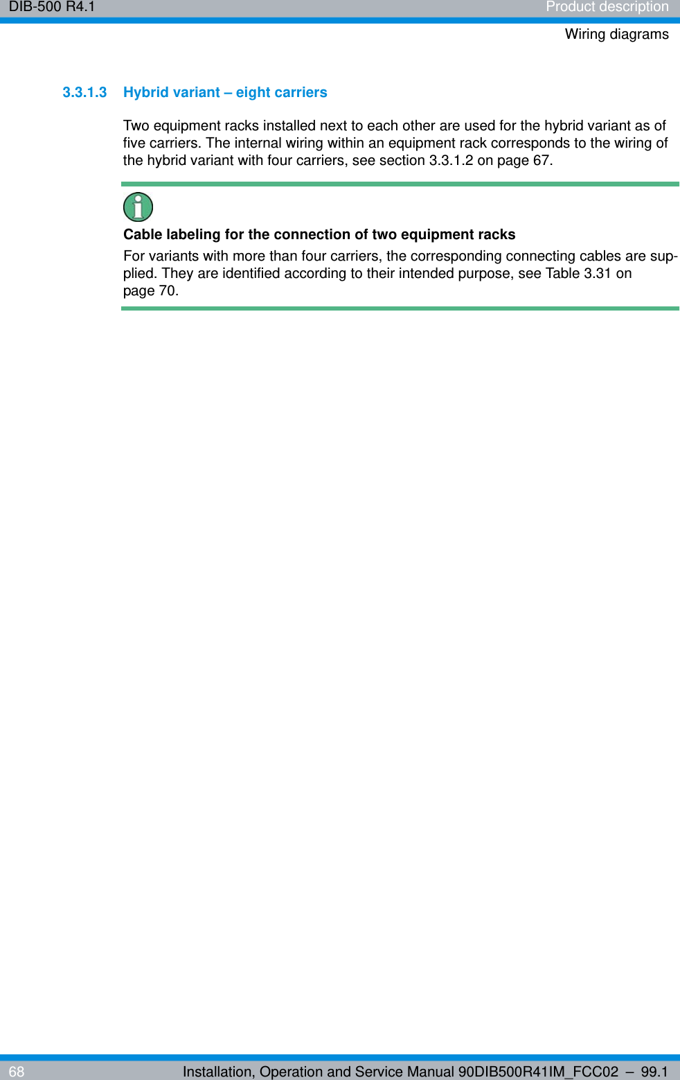 DIB-500 R4.1 Product descriptionWiring diagrams68 Installation, Operation and Service Manual 90DIB500R41IM_FCC02 – 99.13.3.1.3 Hybrid variant – eight carriersTwo equipment racks installed next to each other are used for the hybrid variant as of five carriers. The internal wiring within an equipment rack corresponds to the wiring of the hybrid variant with four carriers, see section 3.3.1.2 on page 67.Cable labeling for the connection of two equipment racksFor variants with more than four carriers, the corresponding connecting cables are sup-plied. They are identified according to their intended purpose, see Table 3.31 on page 70.