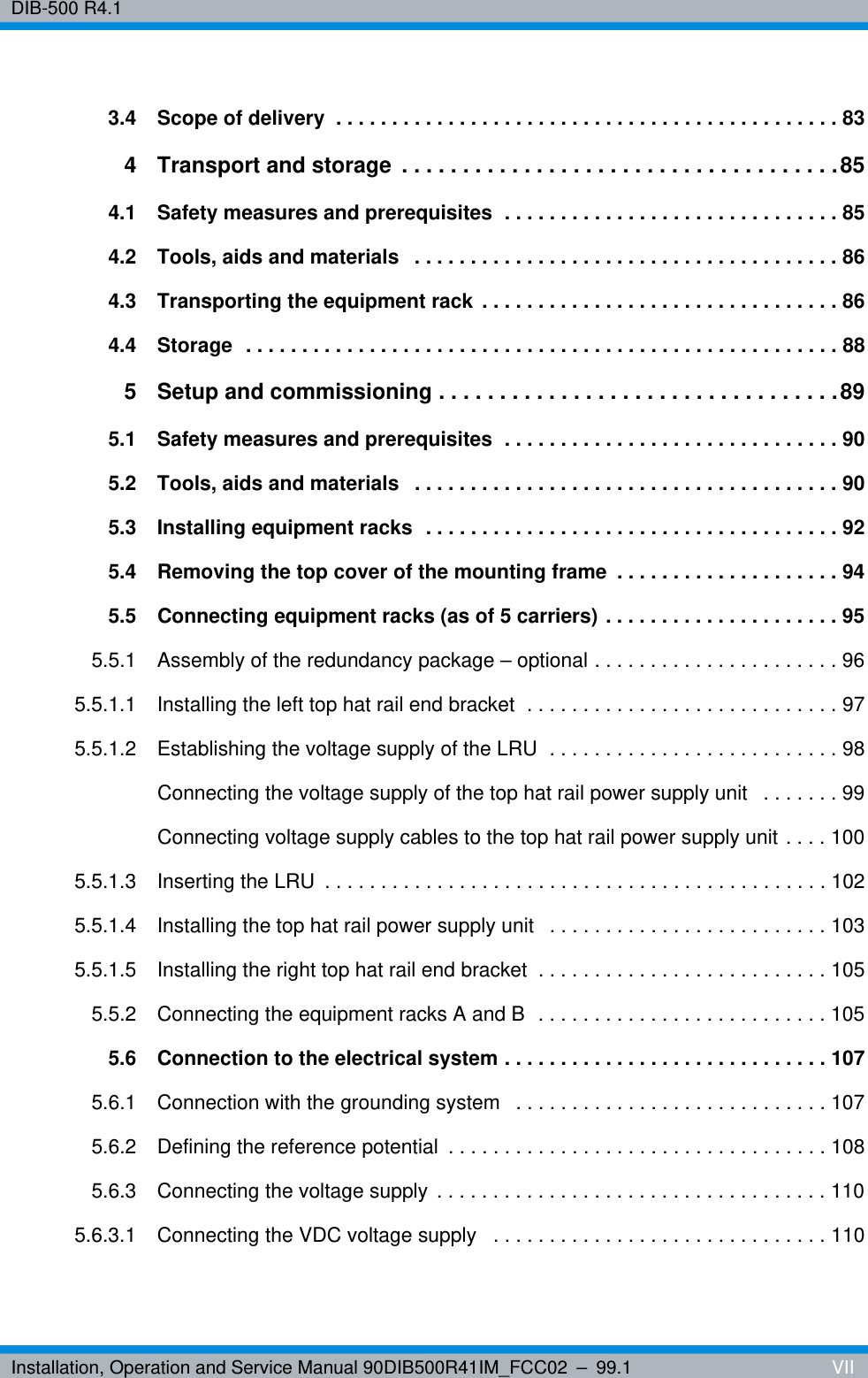 Installation, Operation and Service Manual 90DIB500R41IM_FCC02 – 99.1  VIIDIB-500 R4.13.4 Scope of delivery  . . . . . . . . . . . . . . . . . . . . . . . . . . . . . . . . . . . . . . . . . . . . . 834 Transport and storage  . . . . . . . . . . . . . . . . . . . . . . . . . . . . . . . . . . . .854.1 Safety measures and prerequisites  . . . . . . . . . . . . . . . . . . . . . . . . . . . . . . 854.2 Tools, aids and materials   . . . . . . . . . . . . . . . . . . . . . . . . . . . . . . . . . . . . . . 864.3 Transporting the equipment rack . . . . . . . . . . . . . . . . . . . . . . . . . . . . . . . . 864.4 Storage  . . . . . . . . . . . . . . . . . . . . . . . . . . . . . . . . . . . . . . . . . . . . . . . . . . . . . 885 Setup and commissioning . . . . . . . . . . . . . . . . . . . . . . . . . . . . . . . . .895.1 Safety measures and prerequisites  . . . . . . . . . . . . . . . . . . . . . . . . . . . . . . 905.2 Tools, aids and materials   . . . . . . . . . . . . . . . . . . . . . . . . . . . . . . . . . . . . . . 905.3 Installing equipment racks  . . . . . . . . . . . . . . . . . . . . . . . . . . . . . . . . . . . . . 925.4 Removing the top cover of the mounting frame  . . . . . . . . . . . . . . . . . . . . 945.5 Connecting equipment racks (as of 5 carriers) . . . . . . . . . . . . . . . . . . . . . 955.5.1 Assembly of the redundancy package – optional . . . . . . . . . . . . . . . . . . . . . . 965.5.1.1 Installing the left top hat rail end bracket  . . . . . . . . . . . . . . . . . . . . . . . . . . . . 975.5.1.2 Establishing the voltage supply of the LRU  . . . . . . . . . . . . . . . . . . . . . . . . . . 98Connecting the voltage supply of the top hat rail power supply unit   . . . . . . . 99Connecting voltage supply cables to the top hat rail power supply unit . . . . 1005.5.1.3 Inserting the LRU  . . . . . . . . . . . . . . . . . . . . . . . . . . . . . . . . . . . . . . . . . . . . . 1025.5.1.4 Installing the top hat rail power supply unit   . . . . . . . . . . . . . . . . . . . . . . . . . 1035.5.1.5 Installing the right top hat rail end bracket  . . . . . . . . . . . . . . . . . . . . . . . . . . 1055.5.2 Connecting the equipment racks A and B  . . . . . . . . . . . . . . . . . . . . . . . . . . 1055.6 Connection to the electrical system . . . . . . . . . . . . . . . . . . . . . . . . . . . . . 1075.6.1 Connection with the grounding system   . . . . . . . . . . . . . . . . . . . . . . . . . . . . 1075.6.2 Defining the reference potential  . . . . . . . . . . . . . . . . . . . . . . . . . . . . . . . . . . 1085.6.3 Connecting the voltage supply . . . . . . . . . . . . . . . . . . . . . . . . . . . . . . . . . . . 1105.6.3.1 Connecting the VDC voltage supply   . . . . . . . . . . . . . . . . . . . . . . . . . . . . . . 110