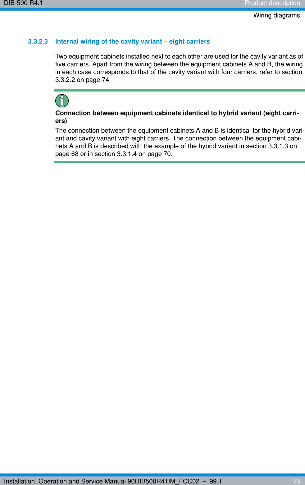 Installation, Operation and Service Manual 90DIB500R41IM_FCC02 – 99.1  75DIB-500 R4.1 Product descriptionWiring diagrams3.3.2.3 Internal wiring of the cavity variant – eight carriersTwo equipment cabinets installed next to each other are used for the cavity variant as of five carriers. Apart from the wiring between the equipment cabinets A and B, the wiring in each case corresponds to that of the cavity variant with four carriers, refer to section 3.3.2.2 on page 74.Connection between equipment cabinets identical to hybrid variant (eight carri-ers)The connection between the equipment cabinets A and B is identical for the hybrid vari-ant and cavity variant with eight carriers. The connection between the equipment cabi-nets A and B is described with the example of the hybrid variant in section 3.3.1.3 on page 68 or in section 3.3.1.4 on page 70.