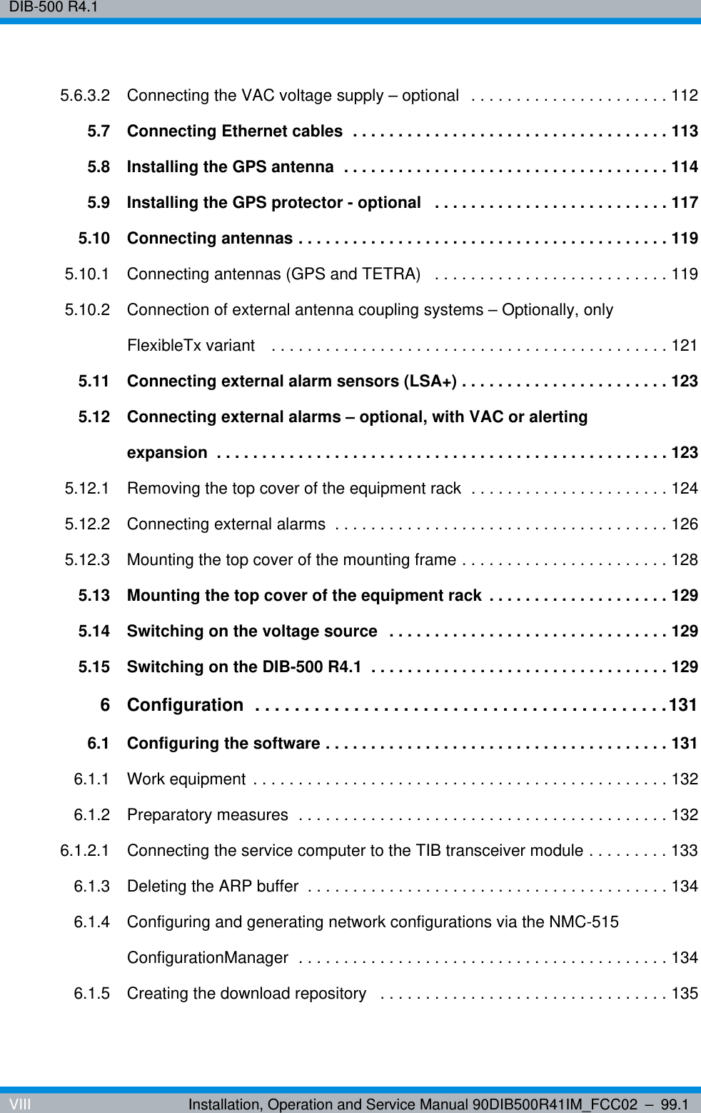 DIB-500 R4.1VIII Installation, Operation and Service Manual 90DIB500R41IM_FCC02 – 99.15.6.3.2 Connecting the VAC voltage supply – optional  . . . . . . . . . . . . . . . . . . . . . . 1125.7 Connecting Ethernet cables  . . . . . . . . . . . . . . . . . . . . . . . . . . . . . . . . . . . 1135.8 Installing the GPS antenna  . . . . . . . . . . . . . . . . . . . . . . . . . . . . . . . . . . . . 1145.9 Installing the GPS protector - optional   . . . . . . . . . . . . . . . . . . . . . . . . . . 1175.10 Connecting antennas . . . . . . . . . . . . . . . . . . . . . . . . . . . . . . . . . . . . . . . . . 1195.10.1 Connecting antennas (GPS and TETRA)   . . . . . . . . . . . . . . . . . . . . . . . . . . 1195.10.2 Connection of external antenna coupling systems – Optionally, only FlexibleTx variant   . . . . . . . . . . . . . . . . . . . . . . . . . . . . . . . . . . . . . . . . . . . . 1215.11 Connecting external alarm sensors (LSA+) . . . . . . . . . . . . . . . . . . . . . . . 1235.12 Connecting external alarms – optional, with VAC or alerting expansion  . . . . . . . . . . . . . . . . . . . . . . . . . . . . . . . . . . . . . . . . . . . . . . . . . . 1235.12.1 Removing the top cover of the equipment rack  . . . . . . . . . . . . . . . . . . . . . . 1245.12.2 Connecting external alarms  . . . . . . . . . . . . . . . . . . . . . . . . . . . . . . . . . . . . . 1265.12.3 Mounting the top cover of the mounting frame . . . . . . . . . . . . . . . . . . . . . . . 1285.13 Mounting the top cover of the equipment rack  . . . . . . . . . . . . . . . . . . . . 1295.14 Switching on the voltage source  . . . . . . . . . . . . . . . . . . . . . . . . . . . . . . . 1295.15 Switching on the DIB-500 R4.1  . . . . . . . . . . . . . . . . . . . . . . . . . . . . . . . . . 1296 Configuration  . . . . . . . . . . . . . . . . . . . . . . . . . . . . . . . . . . . . . . . . . .1316.1 Configuring the software . . . . . . . . . . . . . . . . . . . . . . . . . . . . . . . . . . . . . . 1316.1.1 Work equipment . . . . . . . . . . . . . . . . . . . . . . . . . . . . . . . . . . . . . . . . . . . . . . 1326.1.2 Preparatory measures  . . . . . . . . . . . . . . . . . . . . . . . . . . . . . . . . . . . . . . . . . 1326.1.2.1 Connecting the service computer to the TIB transceiver module . . . . . . . . . 1336.1.3 Deleting the ARP buffer  . . . . . . . . . . . . . . . . . . . . . . . . . . . . . . . . . . . . . . . . 1346.1.4 Configuring and generating network configurations via the NMC-515 ConfigurationManager  . . . . . . . . . . . . . . . . . . . . . . . . . . . . . . . . . . . . . . . . . 1346.1.5 Creating the download repository   . . . . . . . . . . . . . . . . . . . . . . . . . . . . . . . . 135