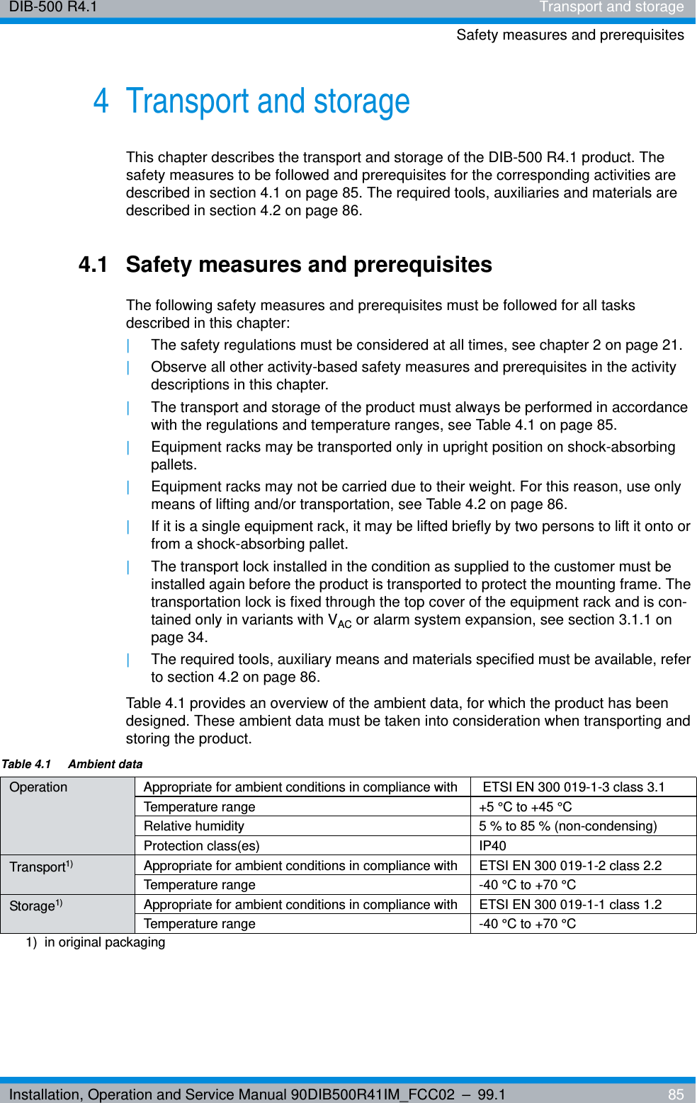 Installation, Operation and Service Manual 90DIB500R41IM_FCC02 – 99.1  85DIB-500 R4.1 Transport and storageSafety measures and prerequisites4 Transport and storageThis chapter describes the transport and storage of the DIB-500 R4.1 product. The safety measures to be followed and prerequisites for the corresponding activities are described in section 4.1 on page 85. The required tools, auxiliaries and materials are described in section 4.2 on page 86.4.1 Safety measures and prerequisitesThe following safety measures and prerequisites must be followed for all tasks described in this chapter:|The safety regulations must be considered at all times, see chapter 2 on page 21.|Observe all other activity-based safety measures and prerequisites in the activity descriptions in this chapter.|The transport and storage of the product must always be performed in accordance with the regulations and temperature ranges, see Table 4.1 on page 85.|Equipment racks may be transported only in upright position on shock-absorbing pallets.|Equipment racks may not be carried due to their weight. For this reason, use only means of lifting and/or transportation, see Table 4.2 on page 86.|If it is a single equipment rack, it may be lifted briefly by two persons to lift it onto or from a shock-absorbing pallet.|The transport lock installed in the condition as supplied to the customer must be installed again before the product is transported to protect the mounting frame. The transportation lock is fixed through the top cover of the equipment rack and is con-tained only in variants with VAC or alarm system expansion, see section 3.1.1 on page 34.|The required tools, auxiliary means and materials specified must be available, refer to section 4.2 on page 86.Table 4.1 provides an overview of the ambient data, for which the product has been designed. These ambient data must be taken into consideration when transporting and storing the product.Table 4.1  Ambient dataOperation Appropriate for ambient conditions in compliance with  ETSI EN 300 019-1-3 class 3.1Temperature range +5 °C to +45 °CRelative humidity 5 % to 85 % (non-condensing)Protection class(es) IP40Transport1)  Appropriate for ambient conditions in compliance with ETSI EN 300 019-1-2 class 2.2Temperature range -40 °C to +70 °CStorage1) Appropriate for ambient conditions in compliance with ETSI EN 300 019-1-1 class 1.2Temperature range -40 °C to +70 °C1)  in original packaging