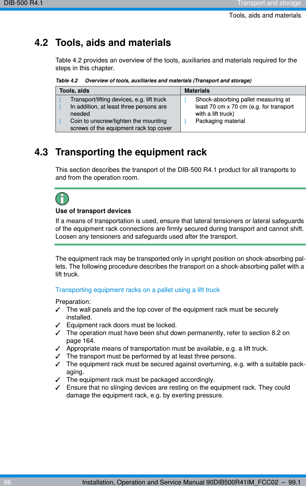 DIB-500 R4.1 Transport and storageTools, aids and materials86 Installation, Operation and Service Manual 90DIB500R41IM_FCC02 – 99.14.2 Tools, aids and materialsTable 4.2 provides an overview of the tools, auxiliaries and materials required for the steps in this chapter.4.3 Transporting the equipment rackThis section describes the transport of the DIB-500 R4.1 product for all transports to and from the operation room.Use of transport devicesIf a means of transportation is used, ensure that lateral tensioners or lateral safeguards of the equipment rack connections are firmly secured during transport and cannot shift. Loosen any tensioners and safeguards used after the transport.The equipment rack may be transported only in upright position on shock-absorbing pal-lets. The following procedure describes the transport on a shock-absorbing pallet with a lift truck.Transporting equipment racks on a pallet using a lift truckPreparation:✓The wall panels and the top cover of the equipment rack must be securely installed.✓Equipment rack doors must be locked.✓The operation must have been shut down permanently, refer to section 8.2 on page 164.✓Appropriate means of transportation must be available, e.g. a lift truck.✓The transport must be performed by at least three persons.✓The equipment rack must be secured against overturning, e.g. with a suitable pack-aging.✓The equipment rack must be packaged accordingly.✓Ensure that no slinging devices are resting on the equipment rack. They could damage the equipment rack, e.g. by exerting pressure.Table 4.2  Overview of tools, auxiliaries and materials (Transport and storage)Tools, aids Materials|Transport/lifting devices, e.g. lift truck|In addition, at least three persons are needed|Coin to unscrew/tighten the mounting screws of the equipment rack top cover|Shock-absorbing pallet measuring at least 70 cm x 70 cm (e.g. for transport with a lift truck)|Packaging material