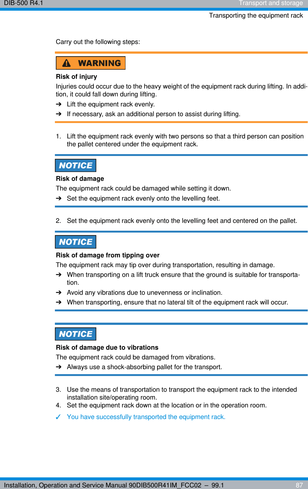 Installation, Operation and Service Manual 90DIB500R41IM_FCC02 – 99.1  87DIB-500 R4.1 Transport and storageTransporting the equipment rackCarry out the following steps:Risk of injuryInjuries could occur due to the heavy weight of the equipment rack during lifting. In addi-tion, it could fall down during lifting.➔Lift the equipment rack evenly.➔If necessary, ask an additional person to assist during lifting.1.  Lift the equipment rack evenly with two persons so that a third person can position the pallet centered under the equipment rack.Risk of damageThe equipment rack could be damaged while setting it down.➔Set the equipment rack evenly onto the levelling feet.2.  Set the equipment rack evenly onto the levelling feet and centered on the pallet.Risk of damage from tipping overThe equipment rack may tip over during transportation, resulting in damage.➔When transporting on a lift truck ensure that the ground is suitable for transporta-tion.➔Avoid any vibrations due to unevenness or inclination.➔When transporting, ensure that no lateral tilt of the equipment rack will occur.Risk of damage due to vibrationsThe equipment rack could be damaged from vibrations.➔Always use a shock-absorbing pallet for the transport.3.  Use the means of transportation to transport the equipment rack to the intended installation site/operating room.4.  Set the equipment rack down at the location or in the operation room.✓You have successfully transported the equipment rack.