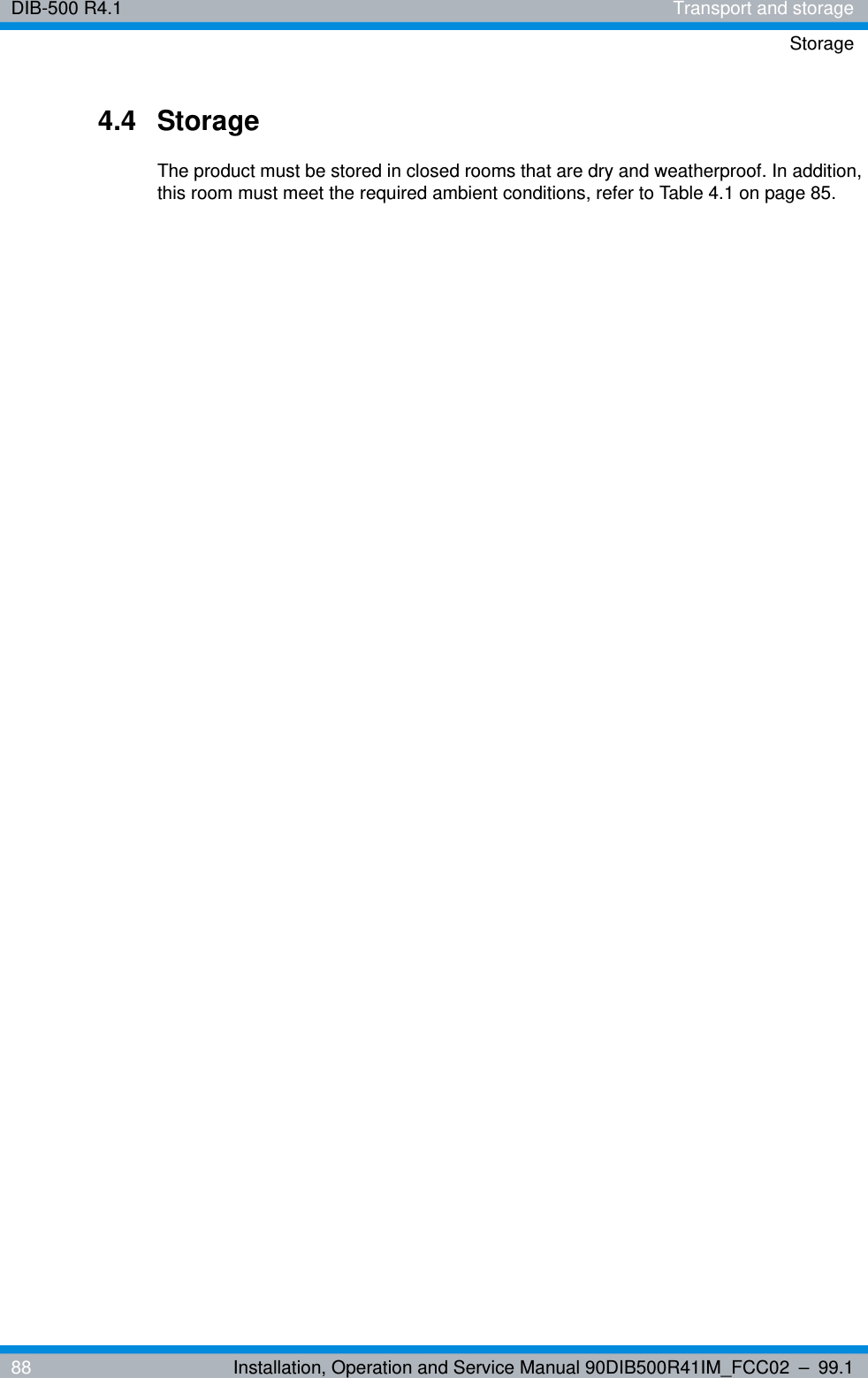 DIB-500 R4.1 Transport and storageStorage88 Installation, Operation and Service Manual 90DIB500R41IM_FCC02 – 99.14.4 StorageThe product must be stored in closed rooms that are dry and weatherproof. In addition, this room must meet the required ambient conditions, refer to Table 4.1 on page 85.