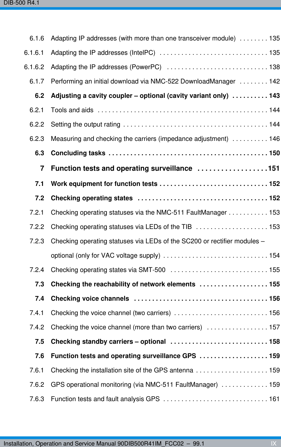 Installation, Operation and Service Manual 90DIB500R41IM_FCC02 – 99.1  IXDIB-500 R4.16.1.6 Adapting IP addresses (with more than one transceiver module)  . . . . . . . . 1356.1.6.1 Adapting the IP addresses (IntelPC)  . . . . . . . . . . . . . . . . . . . . . . . . . . . . . . 1356.1.6.2 Adapting the IP addresses (PowerPC)   . . . . . . . . . . . . . . . . . . . . . . . . . . . . 1386.1.7 Performing an initial download via NMC-522 DownloadManager  . . . . . . . . 1426.2 Adjusting a cavity coupler – optional (cavity variant only)  . . . . . . . . . . 1436.2.1 Tools and aids  . . . . . . . . . . . . . . . . . . . . . . . . . . . . . . . . . . . . . . . . . . . . . . . 1446.2.2 Setting the output rating . . . . . . . . . . . . . . . . . . . . . . . . . . . . . . . . . . . . . . . . 1446.2.3 Measuring and checking the carriers (impedance adjustment)  . . . . . . . . . . 1466.3 Concluding tasks  . . . . . . . . . . . . . . . . . . . . . . . . . . . . . . . . . . . . . . . . . . . . 1507 Function tests and operating surveillance   . . . . . . . . . . . . . . . . . .1517.1 Work equipment for function tests . . . . . . . . . . . . . . . . . . . . . . . . . . . . . . 1527.2 Checking operating states   . . . . . . . . . . . . . . . . . . . . . . . . . . . . . . . . . . . . 1527.2.1 Checking operating statuses via the NMC-511 FaultManager . . . . . . . . . . . 1537.2.2 Checking operating statuses via LEDs of the TIB  . . . . . . . . . . . . . . . . . . . . 1537.2.3 Checking operating statuses via LEDs of the SC200 or rectifier modules – optional (only for VAC voltage supply) . . . . . . . . . . . . . . . . . . . . . . . . . . . . . 1547.2.4 Checking operating states via SMT-500   . . . . . . . . . . . . . . . . . . . . . . . . . . . 1557.3 Checking the reachability of network elements  . . . . . . . . . . . . . . . . . . . 1557.4 Checking voice channels   . . . . . . . . . . . . . . . . . . . . . . . . . . . . . . . . . . . . . 1567.4.1 Checking the voice channel (two carriers)  . . . . . . . . . . . . . . . . . . . . . . . . . . 1567.4.2 Checking the voice channel (more than two carriers)  . . . . . . . . . . . . . . . . . 1577.5 Checking standby carriers – optional  . . . . . . . . . . . . . . . . . . . . . . . . . . . 1587.6 Function tests and operating surveillance GPS  . . . . . . . . . . . . . . . . . . . 1597.6.1 Checking the installation site of the GPS antenna . . . . . . . . . . . . . . . . . . . . 1597.6.2 GPS operational monitoring (via NMC-511 FaultManager)  . . . . . . . . . . . . . 1597.6.3 Function tests and fault analysis GPS  . . . . . . . . . . . . . . . . . . . . . . . . . . . . . 161