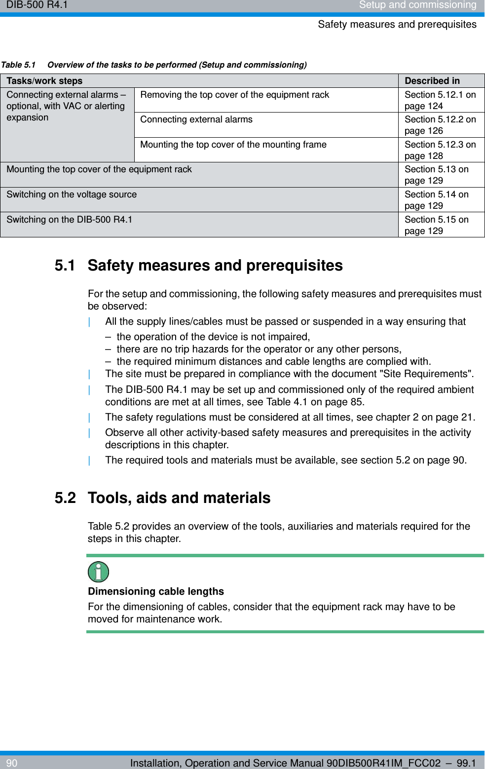 DIB-500 R4.1 Setup and commissioningSafety measures and prerequisites90 Installation, Operation and Service Manual 90DIB500R41IM_FCC02 – 99.15.1 Safety measures and prerequisitesFor the setup and commissioning, the following safety measures and prerequisites must be observed:|All the supply lines/cables must be passed or suspended in a way ensuring that– the operation of the device is not impaired,– there are no trip hazards for the operator or any other persons,– the required minimum distances and cable lengths are complied with.|The site must be prepared in compliance with the document &quot;Site Requirements&quot;.|The DIB-500 R4.1 may be set up and commissioned only of the required ambient conditions are met at all times, see Table 4.1 on page 85.|The safety regulations must be considered at all times, see chapter 2 on page 21.|Observe all other activity-based safety measures and prerequisites in the activity descriptions in this chapter.|The required tools and materials must be available, see section 5.2 on page 90.5.2 Tools, aids and materialsTable 5.2 provides an overview of the tools, auxiliaries and materials required for the steps in this chapter.Dimensioning cable lengthsFor the dimensioning of cables, consider that the equipment rack may have to be moved for maintenance work.Connecting external alarms – optional, with VAC or alerting expansionRemoving the top cover of the equipment rack Section 5.12.1 on page 124Connecting external alarms Section 5.12.2 on page 126Mounting the top cover of the mounting frame Section 5.12.3 on page 128Mounting the top cover of the equipment rack Section 5.13 on page 129Switching on the voltage source Section 5.14 on page 129Switching on the DIB-500 R4.1 Section 5.15 on page 129Table 5.1  Overview of the tasks to be performed (Setup and commissioning)Tasks/work steps Described in