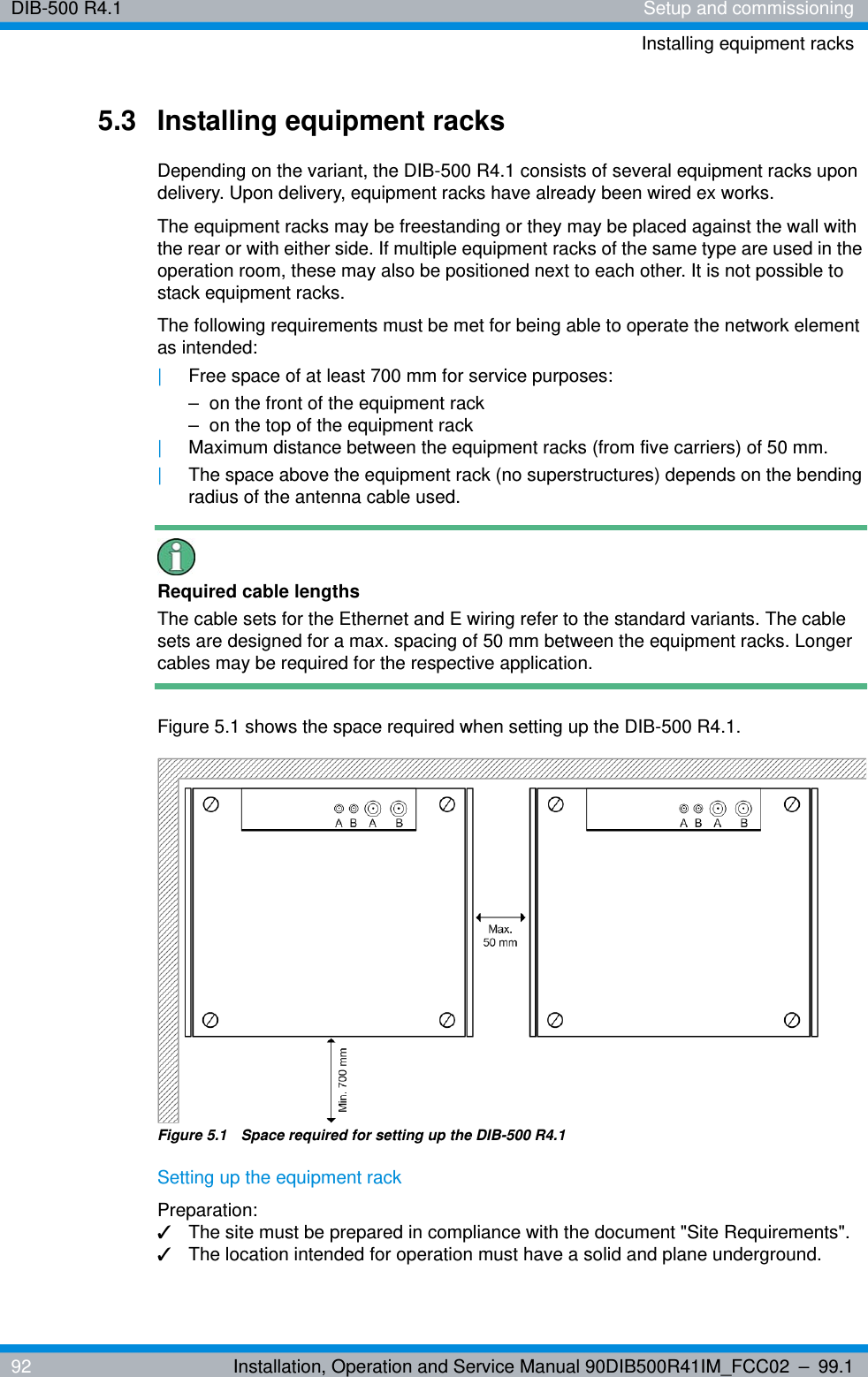 DIB-500 R4.1 Setup and commissioningInstalling equipment racks92 Installation, Operation and Service Manual 90DIB500R41IM_FCC02 – 99.15.3 Installing equipment racksDepending on the variant, the DIB-500 R4.1 consists of several equipment racks upon delivery. Upon delivery, equipment racks have already been wired ex works.The equipment racks may be freestanding or they may be placed against the wall with the rear or with either side. If multiple equipment racks of the same type are used in the operation room, these may also be positioned next to each other. It is not possible to stack equipment racks.The following requirements must be met for being able to operate the network element as intended:|Free space of at least 700 mm for service purposes:– on the front of the equipment rack– on the top of the equipment rack|Maximum distance between the equipment racks (from five carriers) of 50 mm.|The space above the equipment rack (no superstructures) depends on the bending radius of the antenna cable used.Required cable lengthsThe cable sets for the Ethernet and E wiring refer to the standard variants. The cable sets are designed for a max. spacing of 50 mm between the equipment racks. Longer cables may be required for the respective application. Figure 5.1 shows the space required when setting up the DIB-500 R4.1.Figure 5.1  Space required for setting up the DIB-500 R4.1Setting up the equipment rackPreparation:✓The site must be prepared in compliance with the document &quot;Site Requirements&quot;.✓The location intended for operation must have a solid and plane underground.